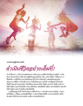 ดำ�เนินชีวิตอย่างเต็มที่!
ถ้าเจ้าได้พบเรา เจ้าก็จะพบเคล็ดลับของการมีประสบการณ์ที่ดำ�เนินชีวิตอย่างเต็มที่ เราเป็น
ยิ่งกว่าตัวละครในประวัติศาสตร์ ผู้มีชีวิตอยู่และสิ้นใจไป เมื่อ 2,000 ปีที่แล้ว ทั้งนี้เพราะเรา
ฟื้นคืนชีพ เรามีชีวิตชีวาและแข็งขันในทุกวันนี้ ยิ่งกว่าที่เคยเป็น สมัยเดินดินอยู่บนโลก
เนื่องจากเรามีชีวิต เจ้าก็จะมีประสบการณ์ในชีวิตและความรักได้ ตามที่มุ่งหมายไว้เช่นกัน
ทั้งที่นี่ ในตอนนี้ และตลอดไป โดยไม่มีขอบเขตและยั่งยืน ไม่มีความปวดร้าวใดที่เราเยียวยา
ไม่ได้ ไม่มีความเศร้าโศกใดที่เราบันดาลให้เป็นความยินดีไม่ได้ ไม่มีความจำ�เป็นใดที่เราจัดหาให้
ไม่ได้ ไม่มีความอ้างว้างใดที่เราเติมเต็มไม่ได้
เรามีชีวิตอยู่ทุกวันนี้ ในหัวใจแต่ละดวงที่ต้อนรับเรา เราดำ�เนินงานอย่างแข็งขัน เรามอบ
พลังให้ใหม่ เราฟื้นฟู และเติมเต็มให้ใหม่ เราบันดาลให้ทุกสิ่งดีขึ้น และงดงามยิ่งขึ้น เมื่อใด
ก็ตามที่เราได้รับโอกาสทำ�เช่นนั้น ขอให้เราดำ�เนินชีวิตในเจ้า!
จากพระเยซูด้วยความรัก
 