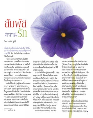 ฉันคิดว่าหนึ่งในหลักสำ�คัญที่ทำ�ให้ฉัน
ต้องการใกล้ชิดพระเยซูมากที่สุดเท่าที่
จะทำ�ได้ คือ สัมผัสรักที่พระองค์มอบ
ให้เป็นส่วนตัว
พระองค์ทำ�อะไรที่พิเศษในชีวิต
เราแต่ละคน บางครั้งเราสังเกตเห็น
หลายครั้งเราไม่ทันสังเกต บางครั้งที่
เราสังเกตเห็น แต่ไม่ได้มอบความดี
ความชอบให้ พระองค์คงเสียใจ แต่
พระเยซูรักเรามากเกินกว่าที่จะล้มเลิก
ตลอดชีวิตเรา พระองค์แสดงและ
บอกกล่าวถ้อยคำ�แสนวิเศษสามคำ�ต่อ
ไปเรื่อยๆ คือ เรารักเจ้า!
สมัยที่เป็นวัยรุ่นผู้ดิ้นรนกับอารมณ์
แรงๆ นานัปการ และความเหงา
อย่างสุดๆ ฉันต้องรู้สึกถึงความรักนั้น
ในรูปแบบที่จับต้องได้ วันหนึ่งฉันเห็น
ดอกแพนซีเล็กๆ ที่น่ารักน่าทะนุถนอม
ข้างถนน เป็นดอกขนาดเล็กกว่า
เล็บมือฉัน และก้านยาวเท่านิ้วมือ
ฉัน ฉันเด็ดมันขึ้นมา ประคองถือไว้
ตลอดทางกลับบ้าน และเอาใส่ถ้วย
กระดาษวางไว้ที่โต๊ะข้างเตียง หนึ่ง
สัปดาห์ผ่านไป มันยังคงสดใสเบิก
บาน เหมือนเพิ่งเด็ดมาใหม่ๆ ทำ�ให้
ฉันมีความสุข
แล้วสิ่งที่ฉันใคร่รู้ที่สุดเกิดขึ้น เป็น
เหตุการณ์ที่ “ไม่เคยเกิดขึ้นมาก่อน
และไม่เคยเกิดขึ้นหลังจากนั้น” ใน
ประสบการณ์ที่ฉันพบพาน ก้านดอก
แพนซีน้อยนิดมีรากเริ่มงอกออกมา
ไม่นานนักก็ยาวขึ้นและแข็งแรงขึ้น
ฉันเอาไปปลูกไว้ในกระถาง และเห็น
มันเติบโตเป็นต้นที่มีดอกอีกมากมาย
ฉันทึ่งใจ ทว่าอุ่นใจเช่นกันว่าพระผู้
สร้างบันดาลให้ดอกแพนซีน้อยเติบโต
ขึ้นมา ทั้งๆ ที่ไม่มีอะไรเลย พระองค์
สถิตอยู่กับฉัน หล่อหลอมฉัน ผ่าน
เหตุการณ์ที่ดีบ้างร้ายบ้าง และนำ�
ดอกไม้ที่น่าชื่นชมยินดีนี้มาให้ฉัน
หลายวัน หลายเดือน หลายปี
และหลายสิบปีผ่านไป ฉันทำ�ความ
รู้จักและรักพระเยซูยิ่งขึ้น ผ่านสัมผัส
ที่พิเศษนับครั้งไม่ถ้วน และการ
แสดงออกถึงความรักของพระองค์
หลายครั้งอาจดูไม่สลักสำ�คัญเลย เมื่อ
เปรียบเทียบกับการเปลี่ยนแปลงและ
มหัศจรรย์ที่จำ�เป็น ในโลกใบนี้ ทว่า
มันได้สร้างความแตกต่างใหญ่หลวง
ต่อฉัน พระองค์พิสูจน์ให้ฉันเห็นว่า
ฉันสำ�คัญต่อพระองค์ และยังผลให้
พระองค์ชนะใจและพิชิตความรักของ
ฉันตลอดไป ดังที่อัครสาวกยอห์น
เขียนไว้ว่า “เรารักพระองค์เพราะ
พระองค์รักเราก่อน”1
ชาลซีย์ ดูลีย์ เป็นนักเขียนสิ่งพิมพ์ที่ให้แรง
บันดาลใจ และเป็นคุณแม่นักการศึกษา
เต็มเวลา อาศัยอยู่ในออสเตรเลีย เยี่ยม
ชมเว็บไซท์ของเธอได้ที่ HTTP://WWW.
NURTURE-INSPIRE-TEACH.COM/■
สัมผัส
ความรัก
โดย ชาลซีย์ ดูลีย์
1.	 1 ยอห์น 4:19
3
 