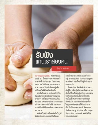 รับฟัง
แทนเราสองคน
ปลายฤดูกาลแข่งขัน ทีมฮีทนำ�เลค
เกอร์ 2-1 โดยมีการแข่งขันเกมที่ 4
บ่ายวันนี้ ฉันมีงานยุ่ง ฉันมีงานยุ่ง
เสมอ แต่วันนี้เธอชวนแขกมาทาน
อาหารกลางวัน ดังนั้นงานยุ่งจึง
เปลี่ยนเป็นมิติใหม่โดยสิ้นเชิง
เธอมีเพื่อนมาก แปลกไม่ใช่หรือ
ที่ดูเหมือนว่าน้องสาวมักจะมีเพื่อน
มากกว่า ฉันไม่แคร์หรอกกับเพื่อน
ของเธอ แต่แน่นอนว่าคนเราอยากจะ
สร้างความประทับใจที่ดี และความ
ประทับใจที่ดีต้องอาศัยความพยายาม
อย่างมาก
สลัดเสร็จแล้ว เป็นสลัดสำ�เร็จรูป
ฉันคิดว่าพวกเขาคงไม่ทันสังเกต
อย่างไรก็ตาม สเต็กยังเป็นน้ำ�แข็ง
อยู่ เตาเลอะเทอะ มันฝรั่งวางอยู่บน
เคาน์เตอร์ และใครก็ไม่รู้ลืมล้างจาน
อาหารเช้า
สิ่งแรกก่อน ฉันพึมพำ�คำ�อวยพร
ต่อผู้ที่ประดิษฐ์ไมโครเวฟขึ้นมา สวม
ผ้ากันเปื้อนสีชมพูตัวโปรด และควาน
หาที่ปอกเปลือกในลิ้นชักที่ยุ่งเหยิง
วันนั้นเริ่มต้นราวกับความพ่ายแพ้
สำ�หรับฉัน และฉันหวังว่าเกมที่จะ
ได้ดูภายหลังคงช่วยให้ฉันเบิกบาน
ขึ้น ฉันไม่ยอมพลาดแน่! มีคนบอก
ว่าฉันควรจะดู WNBA หรือ Hope
Shopping Network แต่ฉันเป็น
ทอมบอยเสมอมา
โดย โจ จอห์นสัน
4
 