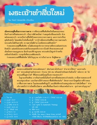 พระเจ้าทำ�สิ่งใหม่
โดย ปีเตอร์ อัมสเตอร์ดัม ปรับเปลี่ยน
เมื่อพระเยซูฟื้นขึ้นมาจากความตาย การที่พระองค์ฟื้นคืนชีพเป็นขั้นตอนแรกของ
สิ่งสร้างสรรค์ใหม่ของพระเจ้า เป็นการมีตัวตนใหม่ ร่างมนุษย์เปลี่ยนแปลงไป ด้วย
พลังของพระเจ้า กลายเป็นร่างที่ไม่ได้รับผลกระทบจากความตาย และการเน่าเปื่อย
ผุพังอีกต่อไป ไม่เคยมีอะไรเกิดขึ้นเช่นนี้! “เรารู้ว่าเมื่อพระคริสต์ฟื้นจากความตายแล้ว
พระองค์จะไม่มีวันตายอีก ความตายไม่มีอำ�นาจเหนือพระองค์อีกต่อไป”1
ร่างของพระเยซูที่ฟื้นคืนชีพ จะไม่ต้องทนทุกข์จากการทรมานที่พระองค์เคยประสบ
อีกต่อไป แผ่นหลังของพระองค์เป็นรอยแตกยับจากการโบยตี ศีรษะของพระองค์
เลือดไหลจากมงกุฎหนาม มือเท้าและสีข้างถูกแทง พระองค์จะไม่ถูกทำ�ร้ายหรือ
เหนื่อยล้าอีกต่อไป จากทุกสิ่งที่พระองค์ต้องทนรับ
ร่างของพระองค์ที่ฟื้นคืนชีพ ไม่ใช่วิญญาณ ทว่าเป็นร่างกาย ซึ่งผู้ติดตาม
ของพระองค์สัมผัสได้ พระองค์สอนเขา2
เดินร่วมทางไปกับเขา3
ทำ�อาหารให้เขา4
และทานกับ
เขา5
พระองค์อยู่ร่วมกับพวกเขา จำ�นวน 500 คน พร้อมหน้าพร้อมตากันอีกครั้ง6
หลังจาก 40 วัน7
พระองค์ขึ้นสู่สวรรค์8
ที่ซึ่งพระองค์นั่งอยู่เบื้องขวาของพระเจ้า9
ในฐานะคริสเตียน เราเป็นส่วนหนึ่งในสิ่งสร้างสรรค์ใหม่ของพระเจ้าเช่นกัน เราตั้งตารอคอยเวลาที่
พระเยซูจะกลับมา และบันดาลให้ร่างของเราฟื้นคืนชีพเช่นกัน10
อัครสาวกเปาโลพูดถึงการที่ร่างของ
เราฟื้นจากความตาย ในแง่ของเมล็ดที่ปลูกไว้ และมีต้นที่ครบถ้วนสมบูรณ์มากกว่าเติบโตขึ้นมา11
ท่าน
อธิบายต่อไปว่าร่างใหม่นี้จะไม่ตาย แต่จะฟื้นขึ้นมาในสง่าราศีและพลังอำ�นาจ ดุจร่างทางวิญญาณ12
1.	 โรม 6:9
2.	 ดู ลูกา 24:27
3.	 ดู ลูกา 24:13–15
4.	 ดู ยอห์น 21:9–13
5.	 ดู ลูกา 24:41–43
6.	 ดู 1 โครินธ์ 15:6
7.	 ดู กิจการ 1:3
8.	 ดู กิจการ 1:9–11
9.	 ดู มาระโก 16:19
10.	 ดู 1 เธสะโลนิกา 4:16–17; 1 โครินธ์ 15:51–52
11.	 ดู 1 โครินธ์ 15:35–38
12.	 ดู 1 โครินธ์ 15:42–44,49
13.	 เวนน์ กรูเดม ใน Systematic Theology
หน้า 832
14.	 ติทัส 3:4–5
15.	 ดู กาลาเทีย 5:22–23
16.	 หนังสือ The Jesus I Never Knew (แกรนด์
ราปิดส์ มิชิแกน: สำ�นักพิมพ์ซอนเดอร์แวน ค.ศ. 1995)
8
 