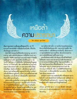 เหนือล้ำ�
ความปรารถนา
โดย สุกัญญา คูมาร์-ซิงห์
ฉันอายุแปดขวบเมื่อสูญเสียคุณปู่วัย 65 ปี
ครอบครัวของฉันมีความสัมพันธ์แน่นแฟ้น นี่จึงเป็น
เรื่องใหญ่มากสำ�หรับเรา
ฉันจำ�ได้ว่าหอมแก้มที่เย็นเฉียบของนานู และกล่าว
ลาท่าน แต่บางสิ่งในใจฉันบอกว่านี่ไม่ใช่การกล่าวลา
ตลอดไป ฉันมีความหวังอย่างแรงกล้าเสมอว่าวันหนึ่ง
จะได้อยู่กับท่านอีก ทุกครั้งที่เราไปเยี่ยมสุสาน ฉัน
ร้องไห้ ไม่ใช่เพราะว่าไม่ได้เห็น ไม่ได้สัมผัสหรือพูดคุย
กับท่าน ทว่าในส่วนลึก มีความเชื่อมั่นด้วยใจแน่วแน่
เสมอว่าฉันจะพบท่านอีก ความคาดหมายที่จะได้พบ
กันในที่สุด ฉันมักจะนึกคิดว่า เมื่อได้พบนานูอีกครั้ง
ฉันจะถามท่านถึงตอนที่ท่านถูกแก๊งโจรถืออาวุธไล่ล่า
หรือเมื่อได้พบนานูอีกครั้ง ฉันจะว่าท่านที่ไม่ยอมผ่าตัด
ไตแต่เนิ่นๆ อย่างไรก็ตาม เมื่อฉันโตขึ้น ฉันก็ปรับตัว
กับการที่ท่านจากไปแล้ว
หลังจากที่นานูเสียชีวิต นาน่าคุณย่าฉัน กลายเป็น
หัวใจครอบครัวใหญ่ของเรา ตอนนี้ท่านก็จากไปเช่น
กัน ท่านเสียชีวิตเมื่อไม่นานมานี้ เรามาช่วยกันเก็บ
ข้าวของในบ้านท่าน ฉันลูบผ้านวมบนเตียงท่าน และ
ร้องไห้ไม่หยุด ในโบสถ์ฉันพบว่าตัวเองมองไปยังที่นั่ง
ประจำ�ของท่าน และถามพระเยซูว่าทำ�ไม
หลายสัปดาห์ผ่านไป ความเจ็บปวดลดน้อยถอยลง
ถึงกระนั้นก็ยังไม่เลือนหายไป จนกระทั่งวันหนึ่ง ฉัน
พบตัวเองนึกว่า เมื่อได้พบนาน่าอีกครั้ง ฉันจะบอกว่า
เราทุกคนคิดถึงท่านมากแค่ไหน ฉันจะโอบกอดท่าน
เพราะฉันไม่ได้กอดท่านที่โรงพยาบาล...
ตอนนั้นฉันตระหนักว่าคำ�สัญญาเรื่องชีวิตนิรันดร์
ไม่ใช่แค่ความปรารถนาตามประสาเด็กวัยแปดขวบ
ทว่าช่วยปลอบใจได้ตลอดชีวิต ในฐานะคริสเตียน เรา
มีความหวังและศรัทธาที่ไม่เสื่อมคลาย ว่าความตาย
ไม่ใช่จุดจบ พระเจ้าส่งพระบุตรของพระองค์ คือ
พระเยซู มายังโลกนี้ เพื่อเราจะได้มีชีวิตนิรันดร์ร่วม
กับพระองค์ เราเพียงแต่มีศรัทธาแบบเด็กๆ ที่จะเชื่อ
ในคำ�สัญญาของพระเจ้า
ฉันไม่ทราบแน่ว่าความสัมพันธ์ที่เราชื่นชมอย่างมาก
ในโลกนี้ จะดำ�เนินต่อไปอย่างไรในสวรรค์ แต่ฉันทราบ
ว่าชีวิตนิรันดร์ร่วมกับพระเจ้า รอคอยเราอยู่ ความ
ตายคือทางที่เราเดินผ่านเข้าไปสู่ชีวิตนิรันดร์
สุกัญญา คูมาร์-ซิงห์ ผู้อ่าน Activated ที่อินเดีย อาศัยอยู่ใน
เกอร์กาออน ดำ�รงตำ�แหน่งรองผู้อำ�นวยการพันธกิจทางการทูต
ที่นิวเดลฮี ■
13
 