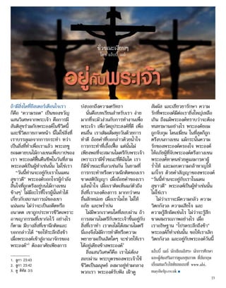 อยู่กับพระเจ้า
ถ้ามีสิ่งใดที่อีสเตอร์เตือนใจเรา
ก็คือ “ความรอด” เป็นของขวัญ
แสนวิเศษจากพระเจ้า คือการมี
สันติสุขร่วมกับพระองค์ในชีวิตนี้
และชีวิตภายภาคหน้า นี่ไม่ใช่สิ่งที่
เราบรรลุผลจากการกระทำ� ทว่า
เป็นสิ่งที่ทำ�เพื่อเราแล้ว พระเยซู
ยอมตายบนไม้กางเขนเพื่อบาปของ
เรา พระองค์ฟื้นคืนชีพในวันที่สาม
พระองค์เป็นผู้ทำ�เช่นนั้น ไม่ใช่เรา
“วันนี้ท่านจะอยู่กับเราในแดน
สุขาวดี” พระองค์บอกโจรผู้กำ�ลัง
สิ้นใจที่ถูกตรึงอยู่บนไม้กางเขน
ข้างๆ1
ไม่มีอะไรที่โจรผู้นั้นทำ�ได้
เกี่ยวกับสถานการณ์ของเขา
แน่นอน ไม่ว่าจะเป็นอดีตหรือ
อนาคต เขาถูกประหารชีวิตเพราะ
อาชญากรรมที่เขาก่อไว้ อย่างไร
ก็ตาม มีบางสิ่งที่เขานึกคิดและ
บอกกล่าวได้ “ขอให้ระลึกถึงข้า
เมื่อพระองค์เข้าสู่อาณาจักรของ
พระองค์”2
ต้องอาศัยเพียงการ
บ่งบอกถึงความศรัทธา
นั่นคือบทเรียนสำ�หรับเรา ง่าย
มากที่จะมัวง่วนกับการทำ�งานเพื่อ
พระเจ้า เพื่อวัตถุประสงค์ที่ดี เพื่อ
คนอื่น เราเติมเต็มทุกวันด้วยการ
ทำ�ดี ถ้อยคำ�ที่บอกล่าวด้วยน้ำ�ใจ
การกระทำ�ที่เอื้อเฟื้อ แต่นั่นไม่
เพียงพอที่จะสมานไมตรีกับพระเจ้า
เพราะเรามีชั่วขณะที่ดีฉันใด เรา
ก็มีชั่วขณะที่เลวเช่นกัน ในยามที่
การกระทำ�หรือความนึกคิดของเรา
ขาดสติปัญญา เมื่อถ้อยคำ�ของเรา
แล้งน้ำ�ใจ เมื่อเราคิดเห็นแก่ตัวถึง
สิ่งที่เราเองต้องการ มากกว่าคน
อื่นสักหน่อย เมื่อเราโมโห ไม่ให้
อภัย และพร่ำ�บ่น
ไม่มีพวกเราคนใดที่สอบผ่าน ถ้า
การสมานไมตรีกับพระเจ้าขึ้นอยู่กับ
สิ่งที่เราทำ� เราคงไม่ได้สมานไมตรี
นี่เองจึงไม่มีการทำ�ดีหรือความ
พยายามเป็นเลิศใดๆ จะช่วยให้เรา
ได้อยู่เคียงข้างพระองค์3
สิ่งแสนวิเศษก็คือ เราไม่ต้อง
สอบผ่าน พระบุตรของพระเจ้าใช้
ชีวิตเป็นมนุษย์ ลงมาอยู่ท่ามกลาง
พวกเรา พระองค์รับฟัง เฝ้าดู
สัมผัส และเยียวยารักษา ความ
รักที่พระองค์มีต่อเรายิ่งใหญ่เหลือ
เกิน ถึงแม้พระองค์ทราบว่าจะต้อง
ทนทรมานอย่างไร พระองค์ยอม
ถูกจับกุม โดนเฆี่ยน ในที่สุดก็ถูก
ตรึงบนกางเขน แม้กระนั้นความ
รักของพระองค์ครองใจ พระองค์
ให้อภัยผู้ที่จับพระองค์ตรึงกางเขน
พระองค์หาคนช่วยดูแลมารดาผู้
ร่ำ�ไห้ และมอบความกล้าหาญให้
แก่โจร ด้วยคำ�สัญญาของพระองค์
“วันนี้ท่านจะอยู่กับเราในแดน
สุขาวดี” พระองค์เป็นผู้ทำ�เช่นนั้น
ไม่ใช่เรา
ไม่ว่าเราจะมีความกลัว ความ
วิตกกังวล ความเสียใจ และ
ความรู้สึกผิดเช่นไร ไม่ว่าจะรู้สึก
ขาดสมรรถภาพอย่างไร เมื่อ
เราอธิษฐาน “โปรดระลึกถึงข้า”
พระองค์ก็ทำ�เช่นนั้น ขอให้เราเลิก
วิตกกังวล และอยู่กับพระองค์วันนี้
แอ็บบี้ เมย์ นักเขียนอิสระ นักการศึกษา
และผู้ส่งเสริมการดูแลสุขภาพ ที่อังกฤษ
เยี่ยมชมเว็บไซท์ของเธอที่ www.abi.
mayihelp.co.uk ■
ชั่วขณะเงียบๆ
โดย แอ็บบี้ เมย์
1.	 ลูกา 23:43
2.	 ลูกา 23:42
3.	 ดู ติทัส 3:5
15
 