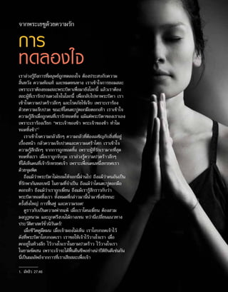 การ
ทดลองใจ
เราล่วงรู้ถึงการที่มนุษย์ถูกทดลองใจ ต้องประสบกับความ
สิ้นหวัง ความท้อแท้ และหมดหนทาง เราเข้าใจการยอมสละ
เพราะเราต้องยอมสละพระบิดาเพื่อมายังโลกนี้ แล้วเราต้อง
สละผู้ที่เรารักปานดวงใจในโลกนี้ เพื่อกลับไปหาพระบิดา เรา
เข้าใจความปวดร้าวลึกๆ และโรคภัยไข้เจ็บ เพราะเราร้อง
ด้วยความเจ็บปวด ขณะที่โดนตะปูตอกมือตอกเท้า เราเข้าใจ
ความรู้สึกเมื่อถูกคนที่เรารักทอดทิ้ง แม้แต่พระบิดาของเราเอง
เพราะเราร้องเรียก “พระเจ้าของข้า พระเจ้าของข้า ทำ�ไม
ทอดทิ้งข้า”1
เราเข้าใจความกลัวลึกๆ ความกลัวที่ต้องเผชิญกับสิ่งที่อยู่
เบื้องหน้า กลัวความเจ็บปวดและความเศร้าโศก เราเข้าใจ
ความรู้สึกลึกๆ จากการถูกทอดทิ้ง เพราะผู้ที่รักเรามากที่สุด
ทอดทิ้งเรา เมื่อเราถูกจับกุม เราล่วงรู้ความปวดร้าวลึกๆ
ที่ได้เห็นคนที่เจ้ารักทรยศเจ้า เพราะเพื่อนคนหนึ่งทรยศเรา
ด้วยจุมพิต
ถึงแม้ว่าพระบิดาไม่ยอมให้จอกนี้ผ่านไป ถึงแม้ว่าคนอันเป็น
ที่รักพากันหลบหนี ในยามที่จำ�เป็น ถึงแม้ว่าโดนตะปูตอกมือ
ตอกเท้า ถึงแม้ว่าเราถูกเฆี่ยน ถึงแม้เรารู้สึกราวกับว่า
พระบิดาทอดทิ้งเรา ทั้งหมดที่กล่าวมานี้นำ�มาซึ่งชัยชนะ
ครั้งยิ่งใหญ่ การฟื้นฟู และความรอด!
ดูราวกับเป็นความพ่ายแพ้ เมื่อเราโดนเฆี่ยน ต้องสวม
มงกุฎหนาม และถูกตรึงบนไม้กางเขน ทว่านี่เปลี่ยนแนวทาง
ประวัติศาสตร์ชั่วนิรันดร์!
เมื่อชีวิตดูมืดมน เมื่อเจ้ามองไม่เห็น เราโอบกอดเจ้าไว้
ดังที่พระบิดาโอบกอดเรา เราขอให้เจ้าไว้วางใจเรา เมื่อ
ตกอยู่ในห้วงลึก ไว้วางใจเราในยามปวดร้าว ไว้วางใจเรา
ในยามขัดสน เพราะเจ้าจะได้ฟื้นคืนชีพอย่างน่าปีติยินดีเช่นกัน
นี่เป็นผลลัพธ์จากการที่เราเสียสละเพื่อเจ้า
จากพระเยซูด้วยความรัก
1.	 มัทธิว 27:46
 