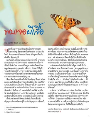1.	 http://butterflywebsite.com/discover/stories.cfm
2.	 ดู มัทธิว 7:7
3.	 http://elixirmime.com
พบเจอผีเสื้อ
ขณะที่ผมหารายละเอียดเรื่องสั้นเกี่ยวกับผู้ค้า
โบราณวัตถุ ซึ่งสะสมผีเสื้อที่หายาก ผมเจอเว็บ
ไซท์1
ซึ่งเผยแหล่งที่มาของเรื่องเล่าอันอุดมเกี่ยวกับ
สัตว์ที่น่าพิศวงใจนี้
ผมทึ่งใจกับเรื่องเล่ามากมายในเว็บไซท์นี้ ประกอบ
ด้วยประสบการณ์นับร้อยกรณี ผมประหลาดใจมาก
ที่ว่าผีเสื้อตัวน้อย ส่งผลยิ่งใหญ่มากเพียงใดต่อชีวิต
มนุษย์ตลอดหลายยุคสมัย! เมื่อกว่า 2,000 ปีที่แล้ว
ชาวกรีกโบราณใช้วงจรการเปลี่ยนแปลงของผีเสื้อ
จากตัวดักแด้จนโตเต็มที่ เปรียบเทียบการฟื้นคืนชีพ
และความอมตะของดวงวิญญาณ
มีแนวคิดทำ�นองเดียวกันในเรื่องต่างๆ ที่ผมอ่านโดย
ตลอดบนเว็บไซท์เรื่องการพบเห็นผีเสื้อ คือ การที่สัตว์
แสนวิเศษนี้ปลอบโยนผู้คน โดยเฉพาะในช่วงเวลายาก
ลำ�บากของชีวิต หลังจากได้อ่านเรื่องเล่ามากมาย ผม
นึกสงสัยว่าผีเสื้อจะสร้างมนต์ขลังกับผมได้ด้วยหรือ
ไม่ ผมกำ�ลังประสบช่วงเวลาที่ยากลำ�บาก และคิดถึง
ลูกสาวคนโตโดยเฉพาะ เธอล่วงลับไปเมื่อเจ็ดปีก่อน
ค่ำ�วันหนึ่งผมขอให้พระเจ้าส่งผีเสื้อมาเพื่อเป็น
สัญญาณว่าเธอยังคงอยู่กับเราในวิญญาณ แล้วผมก็
ลืมเรื่องนั้นไป อย่างไรก็ตาม วันรุ่งขึ้นตอนที่เราเก็บ
ของขึ้นรถ หลังจากการแสดงในเขตชนบทที่ห่างไกล
มีผีเสื้อสีสันสดใสตัวหนึ่งกระพือปีกอยู่ใกล้ๆ ผมตลอด
เวลา แล้วต่อมาขณะที่ผมเอ่ยถึงเรื่องนี้ให้เพื่อนฟัง
ตอนที่เราหยุดตรงไฟแดง มีผีเสื้ออีกตัวหนึ่งบินผ่าน
หน้ากระจกรถ ราวกับบอกว่าหนูยังอยู่กับพ่อนะ
แต่การพบเห็นผีเสื้อที่น่าทึ่งใจที่สุด เกิดขึ้นในวัน
คริสต์มาส ขณะที่ครอบครัวของเรามาชุมนุมกันรอบ
ต้นคริสต์มาส แกะของขวัญ และชื่นชมช่วงเวลานั้น
ร่วมกัน มีผีเสื้อบินเข้ามาในห้อง และเกาะอยู่ใกล้ๆ
แสงไฟ มันอยู่กับเราตลอดวันตลอดคืน พอเช้าวันรุ่ง
ขึ้นมันก็หายไป ราวกับว่าเสร็จสิ้นพันธกิจแล้ว เรามี
กำ�ลังใจ และรู้สึกขอบคุณที่ผีเสื้อมาเยือน เรารู้สึกว่า
เป็นสัญญาณเตือนใจให้เราระลึกถึงเธอ ณ ช่วงเวลา
ที่พิเศษนี้
แน่นอนว่ากำ�ลังใจและการปลอบโยนไม่ควรจะขึ้น
อยู่กับสัญญาณบ่งบอก แต่เราก็รู้สึกขอบคุณ เมื่อเป็น
เช่นนั้น พระคำ�ของพระเจ้าสัญญาว่า ถ้าเราขอ เรา
จะได้รับ2
ถ้าคุณอยากจะได้รับการปลอบโยน หรือ
แนวทางในชีวิต พระเจ้าจะส่งผู้แจ้งข่าวให้มาช่วยคุณ
ในหลากหลายรูปแบบ ทั้งที่ติดปีกและไม่ติดปีก
เคอร์ทิส ปีเตอร์ แวน กอร์เดอร์ นักเขียนบทและศิลปินละครใบ้3
ที่ประเทศเยอรมัน ■
โดย เคอร์ทิส ปีเตอร์ แวน กอร์เดอร์
3
 