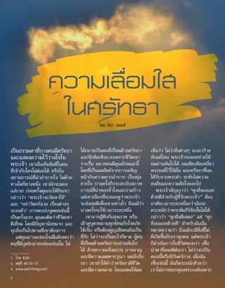 เห็นว่า ไม่ว่าสิ่งต่างๆ จะเลวร้าย
สักแค่ไหน พระเจ้าจะคอยช่วยให้
ผมผ่านพ้นไปได้ ผมเพียงยึดเหนี่ยว
พระองค์ไว้ให้มั่น และศรัทธาที่ผม
ได้รับจากพระคำ� จะขับไล่ความ
สงสัยและความท้อใจออกไป
พระเจ้าสัญญาว่า “ทุกสิ่งลงเอย
ด้วยดีสำ�หรับผู้ที่รักพระเจ้า”1
ต้อง
อาศัยเวลาระยะหนึ่งกว่าฉันจะ
ตระหนักว่าพระคัมภีร์ข้อนั้นไม่ได้
กล่าวว่า “ทุกสิ่งดีเสมอ” แต่ “ทุก
สิ่งลงเอยด้วยดี” สำ�หรับฉันนั่น
หมายความว่า ถึงแม้จะมีสิ่งที่ไม่
ดีเกิดขึ้นกับเราทุกคน แต่พระเจ้า
ก็ดำ�เนินการในชีวิตของเรา เพื่อ
นำ�มาซึ่งผลดีต่อเรา ไม่ว่าจะเป็น
ตอนนี้หรือนิรันดร์กาล เมื่อฉัน
เชื่อเช่นนี้ ฉันก็ตระหนักด้วยว่า
เราไม่อาจขอบคุณพระองค์เฉพาะ
ได้กลายเป็นคนที่เปี่ยมด้วยศรัทธา
และนึกคิดเชิงบวกเพราะชีวิตเขา
ราบรื่น หลายคนมีคุณลักษณะนี้
โดยที่เป็นผลลัพธ์จากการเผชิญ
หน้ากับความยากลำ�บาก เรื่องยุ่ง
ยากใจ บางครั้งก็ประสบกับสภาพ
การณ์ที่น่าชอกช้ำ�ใจและปวดร้าว
แต่เขาเลือกที่จะคอยดูว่าพระเจ้า
จะส่งผลดีเพื่อเขาอย่างไร ถึงแม้ว่า
บางครั้งจะใช้เวลาระยะหนึ่ง
เขาอาจสู้ศึกกับสุขภาพ หรือ
เฝ้าดูบุตรหลานทุกข์ทนกับโรคภัย
ไข้เจ็บ หรือต้องสูญเสียคนอันเป็น
ที่รัก ไม่ว่าจะเป็นอะไรก็ตาม ผู้คน
ที่เปี่ยมด้วยศรัทธาจะผ่านพ้นไป
ได้ ด้วยความแข็งแกร่ง อาจหาญ
และมีความเมตตากรุณา ผมนับถือ
เขา เขาทำ�ให้คำ�ว่าศรัทธามีชีวิต
และมีความหมาย โดยแสดงให้ผม
เป็นธรรมดาที่บางคนมีศรัทธา
และแสดงความไว้วางใจใน
พระเจ้า เขาเล็งเห็นข้อดีในคน
ที่เข้ากับใครไม่ค่อยได้ หรือใน
สถานการณ์ที่น่าลำ�บากใจ ไม่ด้วย
ทางใดก็ทางหนึ่ง เขามักจะมอง
แง่บวก บ่อยครั้งคุณจะได้ยินเขา
กล่าวว่า “พระเจ้าจะจัดหาให้”
และ “อย่าวิตกกังวล เรื่องต่างๆ
จะลงตัว” การพบปะบุคคลเช่นนี้
เป็นครั้งแรก คุณคงคิดว่าชีวิตเขา
ดีเยี่ยม โดยมีปัญหาน้อยมาก และ
ทุกสิ่งเป็นไปตามที่เขาต้องการ
แต่คุณอาจแปลกใจเมื่อค้นพบว่า
คนที่มีบุคลิกน่ายกย่องเช่นนั้น ไม่
ความเลื่อมใส
ในศรัทธา
โดย ทีน่า แคพพ์
1.	 โรม 8:28
2.	 สดุดี 86:10–13
3.	 www.just1thing.com
4
 