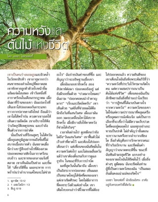 ความหวังและ
ต้นไม้แห่งชีวิต
โดย เอลซา ไซครอฟสกี้
เขาเป็นคนร่างผอมสูงและผิวคล้ำ�
ในวัยหกสิบห้า เขาอายุมากกว่า
คนขายของส่วนใหญ่ที่ตลาดสด
เขาทักทายลูกค้าด้วยใบหน้ายิ้ม
แย้มแจ่มใสเสมอ เช้าวันหนึ่งที่
อากาศร้อนในเดือนกรกฎาคม เมื่อ
ฉันมาที่ร้านของเขา ฉันแปลกใจที่
เห็นเขาใส่ปลอกคอกันกระแทก
ยาวจากปลายคางถึงไหล่ ถึงแม้ว่า
เขาไม่ได้พร่ำ�บ่น ดวงตาเขาเผยให้
เห็นความอึดอัด เขาอธิบายให้ฟัง
ว่าเกิดอุบัติเหตุรถชน และกำ�ลัง
ฟื้นตัวจากการผ่าตัด
นั่นเป็นช่วงที่ร้อนสุดๆ ในไต้หวัน
เมื่ออุณหภูมิสูงมากจนถึงขั้นที่ไม่
สบายเนื้อสบายตัว ฉันขยาดเมื่อ
นึกว่าเขารู้สึกอย่างไรที่ต้องสวม
ปลอกคอพลาสติกในอากาศร้อน
อบอ้าว และขายของกลางแจ้งที่
ตลาด เขาเห็นฉันเป็นห่วง และยิ้ม
ให้ “เดี๋ยวก็ดีขึ้น แผลจะหาย การ
พร่ำ�บ่นว่าลำ�บากแค่ไหนจะไม่ช่วย
อะไร” ฉันจ่ายเงินค่าของที่ซื้อ และ
สัญญาว่าจะอธิษฐานเผื่อเขา
เมื่อฉันเจอเขาอีกครั้ง สอง
สัปดาห์ต่อมา ปลอกคอยังอยู่ แต่
ยังมีรอยยิ้มด้วย “ปวดมากไหมคะ”
ฉันถาม “ปลอกคอคงน่ารำ�คาญ
มาก!” “เจ็บและอึดอัดครับ” เขา
เห็นด้วย “แต่สิ่งที่ช่วยผมได้คือ
นึกถึงวันที่แสนวิเศษ เมื่อเอามัน
ออก ผมจะเคลื่อนไหวได้สบาย
อีกครั้ง เมื่อมีบางสิ่งให้คาดหวัง
ก็ช่วยได้จริงๆ!”
เวลาผันผ่านไป ดูเหมือนว่ายัง
ไม่ถึง“วันแสนวิเศษ” เขาฟื้นตัวไม่
เร็วเท่าที่คาดไว้ และต้องใส่ปลอก
เดือนกว่า แต่เพื่อนของฉันยึดมั่นใน
ความหวังต่อไป และไม่ยอมสิ้นหวัง
แม้ว่าเขาต้องดิ้นรนกับการดูแล
ธุรกิจ ในขณะที่รับการบำ�บัด
ผลที่สุดวันนั้นก็มาถึง เมื่อเขา
เป็นอิสระจากปลอกคอ เห็นแผล
เป็นขนาดใหญ่ได้ชัดที่คอของเขา
แต่เขาเชิดศีรษะ โดยไม่มีอาการ
ที่คอยระวังตัวแต่อย่างใด เขา
เต็มใจบอกเล่าว่าดีใจมากที่ไม่ต้อง
ใส่ปลอกคอแล้ว ความยินดีของ
เขาเตือนใจฉันถึงข้อพระคัมภีร์ที่ว่า
“ความหวังที่ประวิงไว้ทรมานจิตใจ
คน แต่ความสมปรารถนาเป็น
ต้นไม้แห่งชีวิต”1
เพื่อนของฉันเป็น
สักขีพยานถึงสิ่งที่ท่านเปาโลเรียก
ว่า “การสู้ทนที่ได้แรงบันดาลใจ
จากความหวัง”2
ความหวังของเขา
ไม่ใช่แค่ความปรารถนาที่คลุมเครือ
หรืออุดมการณ์เพ้อเจ้อ แต่เป็นการ
เลือกที่จะเชื่อว่าไม่มีความเจ็บปวด
ใดที่คงอยู่ตลอดไป แผลทุกอย่างจะ
หายเป็นปกติ ไม่สำ�คัญว่าขั้นตอน
จะยาวนานหรือยากลำ�บากเพียง
ใด สิ่งสำ�คัญคือการรักษาทรรศนะ
ที่ร่าเริงเบิกบาน และยึดมั่นคำ�
สัญญาว่าอนาคตจะดีขึ้น ขณะที่
ฉันฟันฝ่ามรสุมชีวิต แบบอย่าง
ของเขาดลใจฉันให้ยึดมั่นไว้ เมื่อสิ่ง
ต่างๆ ดูมืดมน ฉันจะยึดมั่นท่าน
ผู้ที่เป็นความหวังของฉัน “เป็นสมอ
อันมั่นคงแน่วแน่ของจิตใจ”3
เอลซา ไซคอฟสกี้ นักเขียนอิสระ อาศัย
อยู่กับครอบครัวที่ไต้หวัน ■
1.	 สุภาษิต 13:12
2.	 1 เธสะโลนิกา 1:3
3.	 ฮีบรู 6:19
6
 