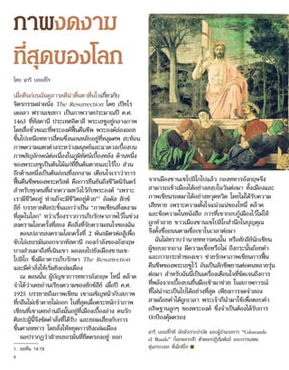 ภาพงดงาม
ที่สุดของโลก
โดย มารี บอยส์โจ
เมื่อคืนก่อนฉันดูสารคดีน่าตื่นตาตื่นใจเกี่ยวกับ
จิตรกรรมฝาผนัง The Resurrection โดย เปียโร
เดลลา ฟรานเชสกา เป็นภาพวาดประมาณปี ค.ศ.
1463 ที่ทัสคานี ประเทศอิตาลี พระเยซูอยู่กลางภาพ
โดยสื่อชั่วขณะที่พระองค์ฟื้นคืนชีพ พระองค์ล่องลอย
ขึ้นไปเหนือทหารสี่คนซึ่งนอนหลับอยู่ที่หลุมศพ สะท้อน
ภาพความแตกต่างระหว่างมนุษย์และแวดวงเบื้องบน
ภาพสัญลักษณ์ต่อเนื่องในภูมิทัศน์เบื้องหลัง ด้านหนึ่ง
ของพระเยซูเป็นต้นไม้แก่ที่ยืนต้นตายและไร้ใบ ส่วน
อีกด้านหนึ่งเป็นต้นอ่อนที่งอกงาม เตือนใจเราว่าการ
ฟื้นคืนชีพของพระคริสต์ คือการยืนยันถึงชีวิตนิรันดร์
สำ�หรับทุกคนที่ฝากความหวังไว้กับพระองค์ “เพราะ
เรามีชีวิตอยู่ ท่านก็จะมีชีวิตอยู่ด้วย”1
อัลดัส ฮักซ์
ลีย์ บรรยายศิลปะชิ้นเอกว่าเป็น “ภาพเขียนที่งดงาม
ที่สุดในโลก” ทว่าเรื่องราวการเก็บรักษาภาพไว้ในช่วง
สงครามโลกครั้งที่สอง คือสิ่งที่จับความสนใจของฉัน
ตอนปลายสงครามโลกครั้งที่ 2 พันธมิตรต่อสู้เพื่อ
ขับไล่เยอรมันออกจากทัสคานี กองกำ�ลังของอังกฤษ
บางส่วนมาถึงที่เนินเขา มองลงไปยังเมืองซานเซ-
โปลิโก ซึ่งมีอาคารเก็บรักษา The Resurrection
และมีคำ�สั่งให้เริ่มยิงถล่มเมือง
ณ ตอนนั้น ผู้บัญชาการทหารอังกฤษ โทนี่ คล๊าค
จำ�ได้ว่าเคยอ่านเรียงความของฮักซ์ลีย์ เมื่อปี ค.ศ.
1925 บรรยายถึงภาพเขียน เขาเผชิญหน้ากับสภาพ
ที่กลืนไม่เข้าคายไม่ออก ในที่สุดเมื่อตระหนักว่าภาพ
เขียนที่เขาเคยอ่านถึงนั้นอยู่ที่เมืองเบื้องล่าง คนรัก
ศิลปะผู้นี้จึงขัดคำ�สั่งที่ได้รับ และยอมเสี่ยงกับการ
ขึ้นศาลทหาร โดยสั่งให้หยุดการยิงถล่มเมือง
ผลปรากฏว่าฝ่ายเยอรมันที่ยึดครองอยู่ ออก
จากเมืองซานเซโปลิโกไปแล้ว กองทหารอังกฤษจึง
สามารถเข้าเมืองได้อย่างสงบในวันต่อมา ทั้งเมืองและ
ภาพเขียนรอดมาได้อย่างหวุดหวิด โดยไม่ได้รับความ
เสียหาย เพราะความตั้งใจแน่วแน่ของโทนี่ คล๊าค
และข้อความในหนังสือ การที่เขากอบกู้เมืองไว้ไม่ให้
ถูกทำ�ลาย ชาวเมืองซานเซโปลิโกสำ�นึกในบุญคุณ
จึงตั้งชื่อถนนตามชื่อเขาในเวลาต่อมา
ฉันไม่ทราบว่านายทหารคนนั้น หรือฮักลีย์นักเขียน
ผู้ชอบถากถาง มีความเชื่อหรือไม่ ถึงกระนั้นถ้อยคำ�
และการกระทำ�ของเขา ช่วยรักษาภาพเขียนการฟื้น
คืนชีพของพระเยซูไว้ อันเป็นสักขีพยานต่อคนหลายรุ่น
ต่อมา สำ�หรับฉันนี่เป็นเครื่องเตือนใจที่ชัดเจนถึงการ
ที่พลังจากเบื้องบนยื่นมือเข้ามาช่วย ในสภาพการณ์
ที่ไม่น่าจะเป็นไปได้อย่างที่สุด เพียงการจดจำ�สอง
สามถ้อยคำ�ได้ถูกเวลา พระเจ้าก็นำ�มาใช้เพื่อตอบคำ�
อธิษฐานลูกๆ ของพระองค์ ซึ่งจำ�เป็นต้องได้รับการ
ปกป้องคุ้มครอง
มารี บอยส์โจลี นักหัวเราะบำ�บัด และผู้อำ�นวยการ “Coloreando
el Mundo” (โลกหลากสี) ตัวตลกปฏิสัมพันธ์ และการแสดง
หุ่นกระบอก ที่เม็กซิโก ■
1.	 ยอห์น 14:19
8
 
