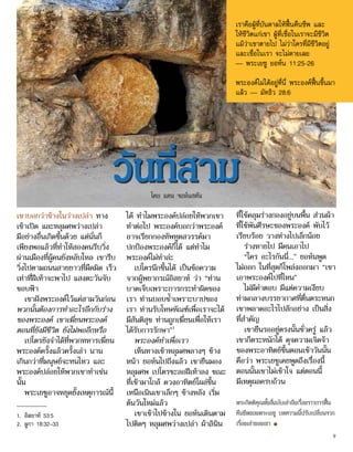 เขาบอกว่าข้างในว่างเปล่า ทาง
เข้าเปิด และหลุมศพว่างเปล่า
มีอย่างอื่นเกิดขึ้นด้วย แต่นั่นก็
เพียงพอแล้วที่ทำ�ให้สองคนรีบวิ่ง
ผ่านเมืองที่ผู้คนยังหลับใหล เขารีบ
วิ่งไปตามถนนสายยาวที่มืดมิด เร็ว
เท่าที่ฝีเท้าจะพาไป แสงตะวันจับ
ขอบฟ้า
เขาฝังพระองค์ไว้แค่สามวันก่อน
พวกนั้นต้องการทำ�อะไรอีกกับร่าง
ของพระองค์ เขาเฆี่ยนพระองค์
ตอนที่ยังมีชีวิต ยังไม่พออีกหรือ
เปโตรยังจำ�ได้ที่พวกทหารเฆี่ยน
พระองค์ครั้งแล้วครั้งเล่า นาน
เกินกว่าที่มนุษย์จะทนไหว และ
พระองค์ปล่อยให้พวกเขาทำ�เช่น
นั้น
พระเยซูอาจหยุดยั้งเหตุการณ์นี้
ได้ ทำ�ไมพระองค์ปล่อยให้พวกเขา
ทำ�ต่อไป พระองค์บอกว่าพระองค์
อาจเรียกกองทัพทูตสวรรค์มา
ปกป้องพระองค์ก็ได้ แต่ทำ�ไม
พระองค์ไม่ทำ�ล่ะ
เปโตรนึกขึ้นได้ เป็นข้อความ
จากผู้พยากรณ์อิสยาห์ ว่า “ท่าน
บาดเจ็บเพราะการกระทำ�ผิดของ
เรา ท่านบอบช้ำ�เพราะบาปของ
เรา ท่านรับโทษทัณฑ์เพื่อเราจะได้
มีสันติสุข ท่านถูกเฆี่ยนเพื่อให้เรา
ได้รับการรักษา”1
พระองค์ทำ�เพื่อเรา
เห็นทางเข้าหลุมศพลางๆ ข้าง
หน้า ยอห์นไปถึงแล้ว เขายืนมอง
หลุมศพ เปโตรชะลอฝีเท้าลง ขณะ
ที่เข้ามาใกล้ ดวงอาทิตย์โผล่ขึ้น
เหนือเนินเขาเล็กๆ ข้างหลัง เริ่ม
ต้นวันใหม่แล้ว
เขาเข้าไปข้างใน ยอห์นเดินตาม
ไปติดๆ หลุมศพว่างเปล่า ผ้าลินิน
ที่ใช้คลุมร่างกองอยู่บนพื้น ส่วนผ้า
ที่ใช้พันศีรษะของพระองค์ พับไว้
เรียบร้อย วางห่างไปเล็กน้อย
ร่างหายไป มีคนเอาไป
“ใคร อะไรกันนี่...” ยอห์นพูด
ไม่ออก ในที่สุดก็โพล่งออกมา “เขา
เอาพระองค์ไปที่ไหน”
ไม่มีคำ�ตอบ มีแต่ความเงียบ
ท่ามกลางบรรยากาศที่ตื่นตระหนก
เขาพลาดอะไรไปสักอย่าง เป็นสิ่ง
ที่สำ�คัญ
เขายืนรออยู่ตรงนั้นชั่วครู่ แล้ว
เขาก็ตระหนักได้ ดุจความเจิดจ้า
ของพระอาทิตย์ขึ้นตอนเช้าวันนั้น
คือว่า พระเยซูเคยพูดถึงเรื่องนี้
ตอนนั้นเขาไม่เข้าใจ แต่ตอนนี้
มีเหตุผลครบถ้วน
พระกิตติคุณทั้งสี่ฉบับเล่าถึงเรื่องราวการฟื้น
คืนชีพของพระเยซู บทความนี้ปรับเปลี่ยนจาก
เรื่องเล่าของเขา ■
วันที่สาม
เราคือผู้ที่บันดาลให้ฟื้นคืนชีพ และ
ให้ชีวิตแก่เขา ผู้ที่เชื่อในเราจะมีชีวิต
แม้ว่าเขาตายไป ไม่ว่าใครที่มีชีวิตอยู่
และเชื่อในเรา จะไม่ตายเลย
— พระเยซู ยอห์น 11:25-26
พระองค์ไม่ได้อยู่ที่นี่ พระองค์ฟื้นขึ้นมา
แล้ว — มัทธิว 28:6
1.	 อิสยาห์ 53:5
2.	 ลูกา 18:32–33
โดย แดน จอห์นสตัน
9
 