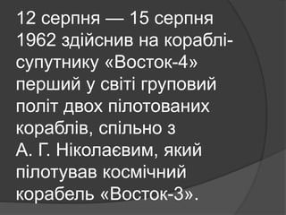 12 серпня — 15 серпня
1962 здійснив на кораблі-
супутнику «Восток-4»
перший у світі груповий
політ двох пілотованих
кораблів, спільно з
А. Г. Ніколаєвим, який
пілотував космічний
корабель «Восток-3».
 