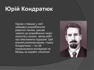Юрій Кондратюк
Одним з перших у світі
займався розробленням
ракетної техніки, доклав
чимало до розроблення теорії
польотів у космос, автор робіт
про міжпланетні подорожі. Цей
вчений розписав відому «трасу
Кондратюка» – по ній
подорожувала експедиція на
Місяць на кораблі «Аполлон
 
