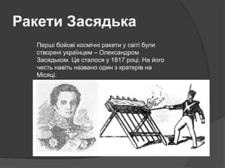 Ракети Засядька
Перші бойові космічні ракети у світі були
створені українцем – Олександром
Засядьком. Це сталося у 1817 році. На його
честь навіть названо один з кратерів на
Місяці.
 