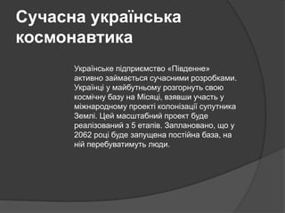 Сучасна українська
космонавтика
Українське підприємство «Південне»
активно займається сучасними розробками.
Українці у майбутньому розгорнуть свою
космічну базу на Місяці, взявши участь у
міжнародному проекті колонізації супутника
Землі. Цей масштабний проект буде
реалізований з 5 етапів. Заплановано, що у
2062 році буде запущена постійна база, на
ній перебуватимуть люди.
 