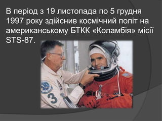 В період з 19 листопада по 5 грудня
1997 року здійснив космічний політ на
американському БТКК «Коламбія» місії
STS-87.
 