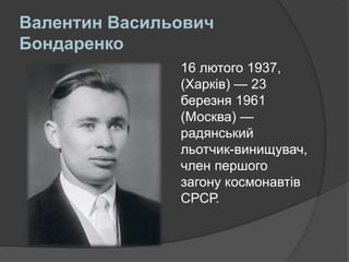 Валентин Васильович
Бондаренко
16 лютого 1937,
(Харків) — 23
березня 1961
(Москва) —
радянський
льотчик-винищувач,
член першого
загону космонавтів
СРСР.
 