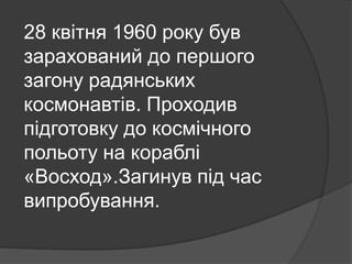 28 квітня 1960 року був
зарахований до першого
загону радянських
космонавтів. Проходив
підготовку до космічного
польоту на кораблі
«Восход».Загинув під час
випробування.
 