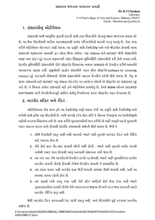 ગ્રંથાલય જગતના અધ્યતન પ્રવાહો
Z:tempwindows20220412080120_198802d6971ab3ebb2817046d3ff374a9397c37drandom-
220412080117.docx
Dr D J Chauhan,
Librarian,
V S Patelcollege of Arts and Science, Bilimora-396321
Email:- librarianvspc@yahoo.in
1. ગ્રંથાલયોનં ઓટોમેશન:
ગ્રંથાલયો આજે આધુનિક યુગિી પ્રગતી સાથે તાલ નિલાવીિે પોતાનું સ્થાિ જાળવવા પ્રયાસ કરે
છે, આ ક્ષેત્ર એકવીસિી સદીિા આરમ્ભકાળથી અિેક પરરવતતિોિો સાિિો કરતું આવયું છે, તેિાં ખાસ
કરીિે ઓટોિેશિ એક ભાગ ગણી શકાય. આ પ્રવૃનત સાથે ટેક્િોલૉજી અિે ખર્ત જોડાયેલ હોવાથી િાિા
ગ્રંથાલયો શરૂઆતિાં આિાથી દૂર રહેલા જોવા િળેલા, પણ Inflibnet અિે NICNET જેવી સંસ્થાઓએ
િાણાં બળ (ફંડ) પ ૂરું પાડતા શરૂઆતિી પહેલ નશક્ષણિાં યુનિવનસિટી ગ્રંથાલયોએ કરી તેિો અિલ કયો,
કેટલીક યુનિવનસિટી ગ્રંથાલયોએ પોતે સૉફ્ટવેર નવકસાવયા અથવા WINISIS િો ઉપયોગ કરીિે આકાયતિે
આવકારવા પ્રયાસ કયો. યુજીસીિી ગ્રાન્ટેડ સંશાઓિે િફત સોલ સૉફ્ટવેર(software for University
Library) પ ૂરું પાડવાિી યોજિાિો કોલેજ ગ્રંથાલયોએ િહતિ ઉપયોગ કરેલો જોઈ શકાય છે. તેવુ જ
શાળા ગ્રંથાલયો િાટે NICNET પણ સંથાિા લેટરપેડ પર આવેદિ િોકલે તો સૉફ્ટવેર (ઇ-ગ્રંથાલય) પ ૂ
રું
પાડે છે, તે નસવાય કાબેલ ગ્રંથપાલો િાટે હવે ઓટોિેશિ હાથવેગું છે, કેિકે KOHA ઓપિ SOURCE
SOFTWARE સારી ઉપયોગીતાપ ૂણત સાબબત થયેલું ઉપયોગિાં સરળ સૉફ્ટવેર િફત ઉપલબ્ધ છે.
2. બારકોડ સ્ટીકર અને રીડર :
ઓટોિેશિિા એક ભાગ રૂપે આ ટેક્િોલૉજી ગણી શકાય તેવી આ પ્રવૃનત સાથે ટેક્િોલૉજી અિે
ખર્તિી સાથે કુિેહ પણ જોડાયેલી છે, આજે આપણે દરેક િોટા સ્ટોરે કે િોલિા વેર્ાણિાં આ ટેક્િોલોજીિો
બહોળો વપરાશ નિહાળવા િળે છે, ખાસ કરીિે પુસ્તકાલયોિી વાત કરીએ તો અહી વસ્તુિે બદલે પુસ્તકિો
િફત આદાિ-પ્રદાિ થતો હોવાથી કેટલીક સિસ્યાઓ સજાતતી જોઈ શકાય છે, જેવી કે
1. બીજે વેર્ાયેલી વસ્તુ પાછી િથી આવતી, જ્યારે અહી પુસ્તકો વારંવાર રીડર પાસે રીરડિંગ
િાટે આવતા હોય છે
2. તેિે કોઈ દ્વારા છેડ-છાડ થવાિી ભીતી િથી હોતી . જ્યારે અહી પુસ્તકો અિેક વાર્કો
પાસેથી પસાર થતાં હોવાથી આવું બિવાિી સંભાવિા વધી જાય છે.
3. તયાં વારં વાર તેજ બારકોડિો ઉપયોગ કરવો પડતોિથી. જ્યારે અહી પુસ્તકોઉપરા લાગેલ
બારકોડ કાયિી ધોરણે હોવાથી તેિોજ ઉપયોગ થવાિો તે સ્વાભાનવક છે.
4. તયાં લાંબા સિય પછી બારકોડ ઇન્ક ઊડી જવાિી સિસ્યા ઊભી થવાિી િથી. અહી આ
સિસ્યા કાયિ રહેતી હોય છે.
5. તયાં ગ્રાહકો પાસે વસ્તુ ગયા પછી તેિે સ્ટોર િલીકિે કોઈ લેવા દેવા િથી જ્યારે
પુસટાકાલયોિાંવાર્કો પોતેજ તેિે ખરાબ કરતાંજણાયા છે.અિે પરત જિા કરાવતી વખતે
બારકોડ રીરડિંગ થતું િથી.
જેથી બારકોડ રીડર સરળતાથી ડેટા વાંર્ી શકતું િથી. અિે ઉદેશયોિે પ ૂણત કરવાિાં અવરોધ
સજાતય છે.
 