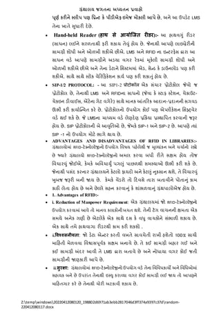 ગ્રંથાલય જગતના અધ્યતન પ્રવાહો
Z:tempwindows20220412080120_198802d6971ab3ebb2817046d3ff374a9397c37drandom-
220412080117.docx
પ ૂર્થ કરીને સ્લીપ પર્ નપ્રન્ટ કે પીડીએિ ઇમેજ મોકલી આપે છે, અિે આ ઉપડેટ LMS
તેિા ખાતે સુધારી દેછે.
 Hand-held Reader (हाथ से आयोजित रीडर):- આ હાથવગું રીડર
(સાધિ) લઈિે સરળતાથી ફરી શકાય તેવું હોય છે. જેિાથી આપણે લાઇબ્રેરીિી
સાિગ્રી શોધી અિે ઓળખી શકીએ છીએ. LMS અિે RFID િા ઇન્ટરફેસ દ્વારા આ
સાધિ વડે આપણે સાિગ્રીિે અડયા વગર રેકિાં મ ૂકેલી સાિગ્રી શોધી અિે
ઓળખી શકીએ છીએ અિે તેિા ડેટાિે નસસ્ટિિાં એડ, સેન્ડ કે ડાઉિલોડ પણ કરી
શકીએ. સાથે સાથે સ્ટોક વેરરરફકેશિ કાયત પણ કરી શકાતું હોય છે.
 SIP-1/2 PROTOCOL: - આ SIP1-2 प्रोटोकॉि એક સંર્ાર પ્રોટોકોલ જેવો જ
પ્રોટોકોલ છે, તેિાથી LMS અિે RFIDિા સાધિો (જેવા કે સ્ટાફ સ્ટેશિ, ર્ેકાઉટ-
ર્ેકઇિ ડીવાઈસ, એંટેિા ગેટ વગેરે) સાથે િાિક આંતરરક આદાિ-પ્રદાિિી સગવડ
ઊભી કરી કાયાતક્ન્વત કરે છે. પ્રોટોકોલિો ઉપયોગ કોઈ પણ એ્લીકેશિ નસફ્્વેર
વડે થઈ શકે છે. જે LMSિા િાધ્યિ વડે લેણદેણ પ્રરક્રયા પ્રસ્થાનપત કરવાિી જરૂર
હોય છે. SIP પ્રોટોકોલિી બે આવૃનતઓ છે, જેિકે SIP-1 અિે SIP-2 છે. આપણે તયાં
SIP -1 િો ઉપયોગ િોટે ભાગે થાય છે.
 ADVANTAGES AND DISADVANTAGES OF RFID IN LIBRARIES:-
ગ્રંથાલયોિાં RFID-ટેક્િોલૉજીિો ઉપયોગ નવષય પહેલેથી જ મૂલ્ટ્યાંકિ અિે ર્ર્ાતિો રહ્યો
છે જ્યારે ગ્રંથાલયો RFID-ટેક્િોલૉજીિો અિલ કરવા બધી રીતે સક્ષિ હોય તોજ
નવર્ારવું જોઈએ, કેિકે અનવર્ાયુું પગલું પાછળથી સિસ્યાઓ ઊભી કરી શકે છે.
જેિાથી પસંદ કરિાર ગ્રંથાલયિે કેટલો ફાયદો અિે કેટલું નુકસાિ થશે, તે નવર્ારવું
ખુબજ જરૂરી બિી જાય છે. કેિકે વેંડરો તો રદવસે તારા બતાવીિે પોતાનું કાિ
કાઠી લેતા હોય છે અિે છેલ્ટ્લે સહિ કરવાનું કે શાંભળવાનું ગ્રંથપાલોએજ હોય છે.
 1. Advantages of RFID:-
 i. Reduction of Manpower Requirement: એક ગ્રંથાલયિાં જો RFID-ટેક્િોલૉજીિો
ઉપયોગ કરવાિાં આવે તો િાિવ કલાકોિી બર્ત થશે. તેિી ટૅગ વાર્િિી ક્ષિતા એક
સિયે અિેક ગણી છે એટલેકે એક સાથે દસ કે વધુ વાર્કોિે સંભાળી શકાય છે.
એક સાથે તિે હાથવાગા રીડરથી કાિ કરી શકશો .
 ii.विश्िसनीयता: જો ડેટા એન્ટર કરતી વખતે સાવર્ેતી રાખી હશેતો 100% સાર્ી
િારહતી િેળવવા નવશ્વાસપૂવતક સક્ષિ બિાવે છે. તે કઈ સાિગ્રી બહાર ગઈ અિે
કઈ સાિગ્રી અંદર આવી તે LMS દ્વારા બતાવે છે અિે િોધાયા વગર કોઈ જતી
સાિગ્રીિી જાણકારી આપે છે.
 iii.सुरक्षा: ગ્રંથાલયોિાં RFID-ટેક્િોલૉજીિો ઉપયોગ વડે તેિા નવનવધકાયો અિે નવનધઓિાં
સહાયક બિે છે ઉપરાંત તેિાથી ઇસ્યુ કરાવયા વગર કોઈ સાિગ્રી લઈ જાય તો આપણિે
િારહતગાર કરે છે તેિાથી ર્ોરી અટકાવી શકાય છે.
 
