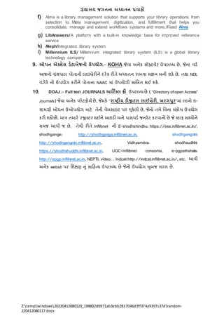 ગ્રંથાલય જગતના અધ્યતન પ્રવાહો
Z:tempwindows20220412080120_198802d6971ab3ebb2817046d3ff374a9397c37drandom-
220412080117.docx
f) Alma is a library management solution that supports your library operations from
selection to Meta management, digitization, and fulfillment that helps you
consolidate, manage and extend workflows systems and more./Read Alma
g) LibAnswers/A platform with a built-in knowledge base for improved reference
service
h) Aleph/Integrated library system
i) Millennium ILS/ Millennium integrated library system (ILS) is a global library
technology company
9. ઓપન એક્ટ્સેસ ડેટાબેજનો ઉપયોગ:- KOHA જેવા અિેક સૉફ્ટવેર ઉપલબ્ધ છે, જેિા વડે
આજિો ગ્રંથપાલ પોતાિી લાઇબ્રેરીિે દરેક રીતે અધ્યતિ રાખવા સક્ષિ બિી શકે છે. તથા NDL
વગેરે િો ઉપયોગ કરીિે પોતાિા NAAC િાં ઉપયોગી સાબબત થઈ શકે.
10. DOAJ :- Full text JOURNALS આડટિક્ટ્લ ફ્રી ઉપલબ્ધ છે ( “Directory of open Access”
Journals) જેવા અિેક ્લેટફોિત છે, જેિકે “રાષ્ટ્રીય ડીજીટલ લાઈબ્રેરી, ખરગપર”િાં લાખો ઇ-
સાિગ્રી ઓપિ ઉઓપયોગ િાટે તેિી વેબસાઇટ પર મૂકેલી છે, જેિો તિે નવિા સંકોર્ ઉપયોગ
કરી શકોછો. િાત્ર તિારે રજીસ્ટર થઈિે આઇડી અિે પાસવડત જિરેટ કરવાિો છે જે સ્ટાફ સભ્યોિે
સિજ આપી જ છે. તેવી રીતે Inflibnet િી E-shodhshindhu: https://ess.inflibnet.ac.in/,
shodhganga: http://shodhganga.inflibnet.ac.in, shodhgangotri:
http://shodhgangotri.inflibnet.ac.in, Vidhyamitra: shodhsudhhi:
https://shodhshuddhi.inflibnet.ac.in, UGC-Inflibnet consortia, e-pgpathshala:
http://epgp.inflibnet.ac.in, NEPTL video: , Indcat:http://indcat.inflibnet.ac.in/, etc. આવી
અિેક websit પર નશક્ષણ નું સારહતય ઉપલબ્ધ છે જેિો ઉપયોગ ખુબજ સરળ છે.
 