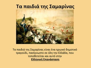 Τα παιδιά της Σαμαρίνας
Τα παιδιά της Σαμαρίνας είναι ένα ηρωικό δημοτικό
τραγούδι, πασίγνωστο σε όλη την Ελλάδα, που
τοποθετείται και αυτό στην
Ελληνική Επανάσταση
 