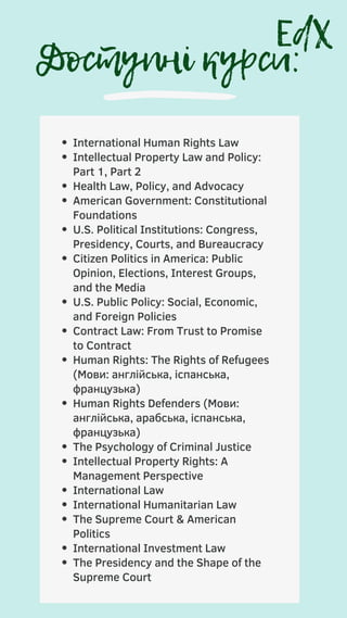 Доступні курси:
International Human Rights Law
Intellectual Property Law and Policy:
Part 1, Part 2
Health Law, Policy, and Advocacy
American Government: Constitutional
Foundations
U.S. Political Institutions: Congress,
Presidency, Courts, and Bureaucracy
Citizen Politics in America: Public
Opinion, Elections, Interest Groups,
and the Media
U.S. Public Policy: Social, Economic,
and Foreign Policies
Contract Law: From Trust to Promise
to Contract
Human Rights: The Rights of Refugees
(Мови: англійська, іспанська,
французька)
Human Rights Defenders (Мови:
англійська, арабська, іспанська,
французька)
The Psychology of Criminal Justice
Intellectual Property Rights: A
Management Perspective
International Law
International Humanitarian Law
The Supreme Court & American
Politics
International Investment Law
The Presidency and the Shape of the
Supreme Court
EdX
 