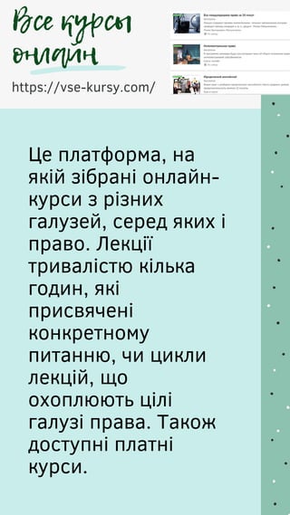 https://vse-kursy.com/
Все курсы
онлайн
Це платформа, на
якій зібрані онлайн-
курси з різних
галузей, серед яких і
право. Лекції
тривалістю кілька
годин, які
присвячені
конкретному
питанню, чи цикли
лекцій, що
охоплюють цілі
галузі права. Також
доступні платні
курси.
 