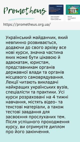 Український майданчик, який
невпинно розвивається,
додаючи до свого архіву все
нові курси, значна частина
яких може бути цікавою й
адвокатам, юристам,
представникам органів
державної влади та органів
місцевого самоврядування.
Лекції читають викладачі
найкращих українських вузів,
спеціалісти та практики. Усі
курси розраховані на 4 тижні
навчання, містять відео- та
текстові матеріали, а також
тестові завдання для
засвоєння прослуханих тем.
Після успішного проходження
курсу, ви отримуєте диплом
про його закінчення.
https://prometheus.org.ua/
Prometheus
 