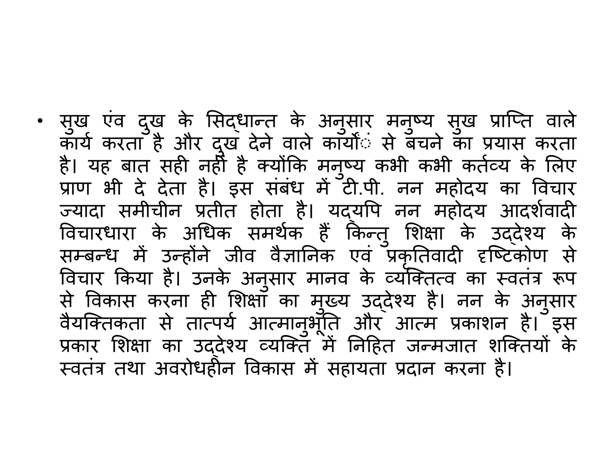 • सुख एंव दुख क
े ससद्धान्ि क
े अनुसार मनुष्य सुख प्राजति वाले
कायश करिा है और दुख देने वाले कायोंंं से बचने का प्रयास करिा
है। यह बाि सही नहीं है तयोंकक मनुष्य कभी कभी किशव्य क
े सलए
प्राण भी दे देिा है। इस संबंध में टी.पी. नन महोदय का ववचार
ज्यादा समीचीन प्रिीि होिा है। यद्यवप नन महोदय आदर्शवादी
ववचारधारा क
े अचधक समर्शक हैं ककन्िु सर्क्षा क
े उद्देश्य क
े
सम्बन्ध में उन्होंने जीव वैज्ञातनक एवं प्रकृ तिवादी दृजष्टकोण से
ववचार ककया है। उनक
े अनुसार मानव क
े व्यजतित्व का स्विंर रूप
से ववकास करना ही सर्क्षा का मुख्य उद्देश्य है। नन क
े अनुसार
वैयजतिकिा से िात्पयश आत्मानुभूति और आत्म प्रकार्न है। इस
प्रकार सर्क्षा का उद्देश्य व्यजति में तनदहि जन्मजाि र्जतियों क
े
स्विंर िर्ा अवरोधहीन ववकास में सहायिा प्रदान करना है।
 