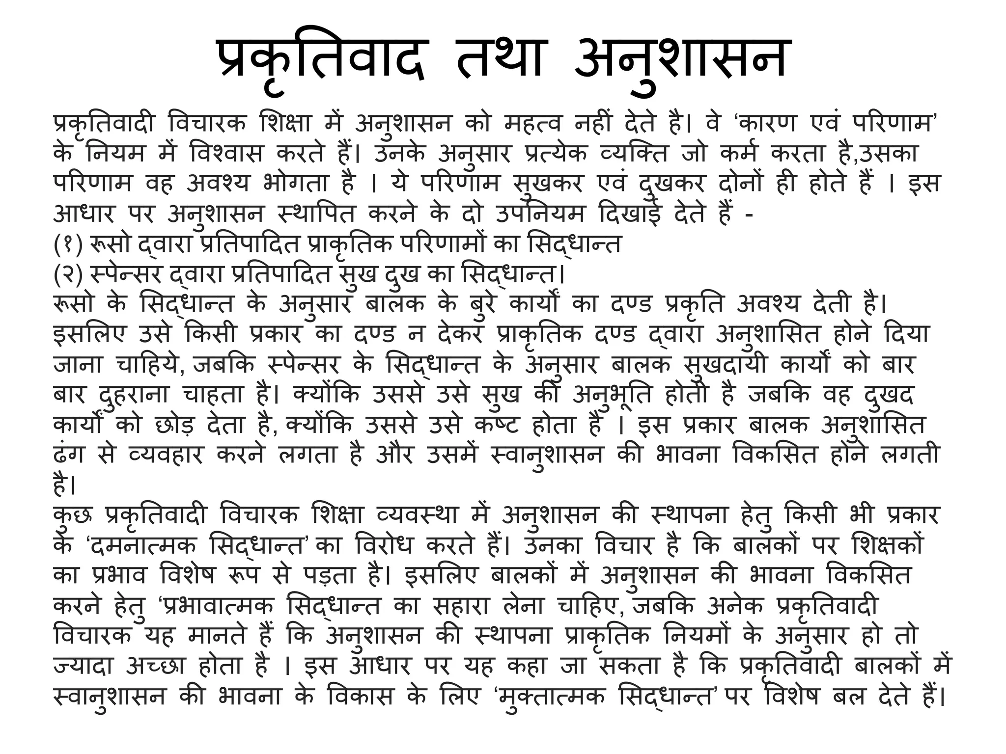 प्रकृ तिवाद िर्ा अनुर्ासन
प्रकृ तिवादी ववचारक सर्क्षा में अनुर्ासन को महत्व नहीं देिे है। वे ‘कारण एवं पररणाम’
क
े तनयम में ववश्वास करिे हैं। उनक
े अनुसार प्रत्येक व्यजति जो कमश करिा है,उसका
पररणाम वह अवश्य भोगिा है । ये पररणाम सुखकर एवं दुखकर दोनों ही होिे हैं । इस
आधार पर अनुर्ासन स्र्ावपि करने क
े दो उपतनयम ददखाई देिे हैं -
(१) रूसो द्वारा प्रतिपाददि प्राकृ तिक पररणामों का ससद्धान्ि
(२) स्पेन्सर द्वारा प्रतिपाददि सुख दुख का ससद्धान्ि।
रूसो क
े ससद्धान्ि क
े अनुसार बालक क
े बुरे कायों का दण्ड प्रकृ ति अवश्य देिी है।
इससलए उसे ककसी प्रकार का दण्ड न देकर प्राकृ तिक दण्ड द्वारा अनुर्ाससि होने ददया
जाना चादहये, जबकक स्पेन्सर क
े ससद्धान्ि क
े अनुसार बालक सुखदायी कायों को बार
बार दुहराना चाहिा है। तयोंकक उससे उसे सुख की अनुभूति होिी है जबकक वह दुखद
कायों को छोड़ देिा है, तयोंकक उससे उसे कष्ट होिा है । इस प्रकार बालक अनुर्ाससि
ढंग से व्यवहार करने लगिा है और उसमें स्वानुर्ासन की भावना ववकससि होने लगिी
है।
क
ु छ प्रकृ तिवादी ववचारक सर्क्षा व्यवस्र्ा में अनुर्ासन की स्र्ापना हेिु ककसी भी प्रकार
क
े ‘दमनात्मक ससद्धान्ि’ का ववरोध करिे हैं। उनका ववचार है कक बालकों पर सर्क्षकों
का प्रभाव ववर्ेष रूप से पड़िा है। इससलए बालकों में अनुर्ासन की भावना ववकससि
करने हेिु ‘प्रभावात्मक ससद्धान्ि का सहारा लेना चादहए, जबकक अनेक प्रकृ तिवादी
ववचारक यह मानिे हैं कक अनुर्ासन की स्र्ापना प्राकृ तिक तनयमों क
े अनुसार हो िो
ज्यादा अच्छा होिा है । इस आधार पर यह कहा जा सकिा है कक प्रकृ तिवादी बालकों में
स्वानुर्ासन की भावना क
े ववकास क
े सलए ‘मुतिात्मक ससद्धान्ि’ पर ववर्ेष बल देिे हैं।
 