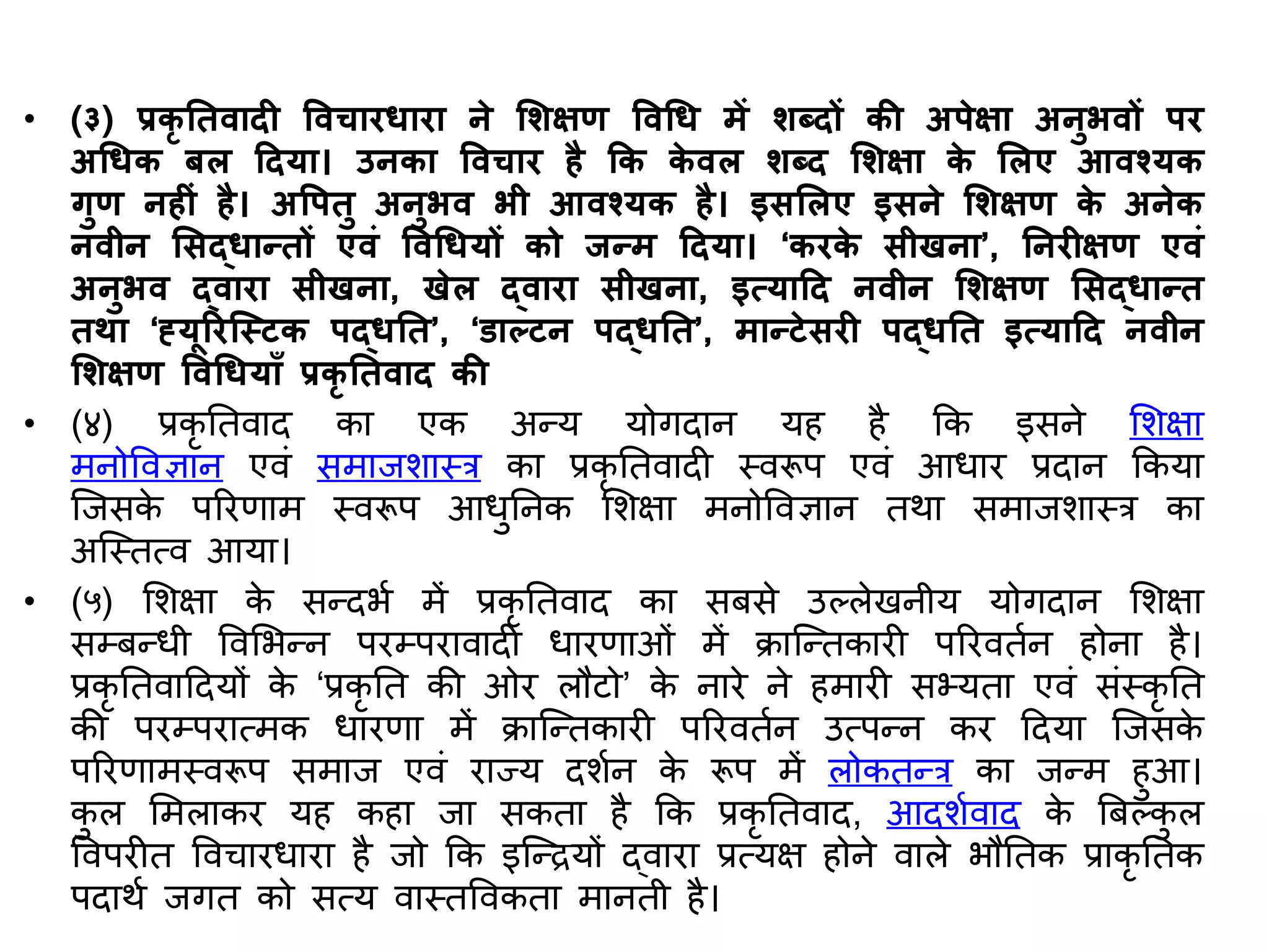 • (३) प्रकृ तििादह विचारधारा ने शिक्षण विचध में िब्दों की अपेक्षा अनुभिों पर
अचधक बल हदया। उनका विचार है कक क
े िल िब्द शिक्षा क
े शलए आिश्यक
गुण नहहीं है। अवपिु अनुभि भी आिश्यक है। इसशलए इसने शिक्षण क
े अनेक
निीन शसद्धानिों एिीं विचधयों को जनम हदया। ‘करक
े सीिना’, तनरहक्षण एिीं
अनुभि द्िारा सीिना, िेल द्िारा सीिना, इत्याहद निीन शिक्षण शसद्धानि
िर्ा ‘ह्यूररजस्िक पद्धति’, ‘डाल्िन पद्धति’, मानिेसरह पद्धति इत्याहद निीन
शिक्षण विचधयााँ प्रकृ तििाद की
• (४) प्रकृ तिवाद का एक अन्य योगदान यह है कक इसने सर्क्षा
मनोववज्ञान एवं समाजर्ास्र का प्रकृ तिवादी स्वरूप एवं आधार प्रदान ककया
जजसक
े पररणाम स्वरूप आधुतनक सर्क्षा मनोववज्ञान िर्ा समाजर्ास्र का
अजस्ित्व आया।
• (५) सर्क्षा क
े सन्दभश में प्रकृ तिवाद का सबसे उल्लेखनीय योगदान सर्क्षा
सम्बन्धी ववसभन्न परम्परावादी धारणाओं में िाजन्िकारी पररविशन होना है।
प्रकृ तिवाददयों क
े ‘प्रकृ ति की ओर लौटो’ क
े नारे ने हमारी सभ्यिा एवं संस्कृ ति
की परम्परात्मक धारणा में िाजन्िकारी पररविशन उत्पन्न कर ददया जजसक
े
पररणामस्वरूप समाज एवं राज्य दर्शन क
े रूप में लोकिन्र का जन्म हुआ।
क
ु ल समलाकर यह कहा जा सकिा है कक प्रकृ तिवाद, आदर्शवाद क
े बबल्क
ु ल
ववपरीि ववचारधारा है जो कक इजन्ियों द्वारा प्रत्यक्ष होने वाले भौतिक प्राकृ तिक
पदार्श जगि को सत्य वास्िववकिा मानिी है।
 