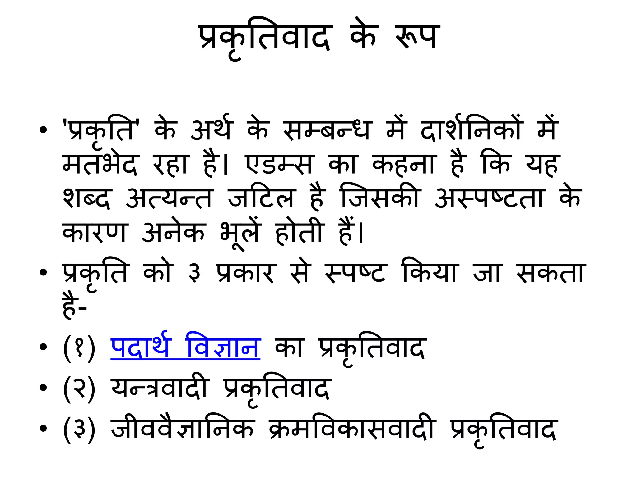 प्रकृ तिवाद क
े रूप
• 'प्रकृ ति' क
े अर्श क
े सम्बन्ध में दार्शतनकों में
मिभेद रहा है। एडम्स का कहना है कक यह
र्ब्द अत्यन्ि जदटल है जजसकी अस्पष्टिा क
े
कारण अनेक भूलें होिी हैं।
• प्रकृ ति को ३ प्रकार से स्पष्ट ककया जा सकिा
है-
• (१) पदार्श ववज्ञान का प्रकृ तिवाद
• (२) यन्रवादी प्रकृ तिवाद
• (३) जीववैज्ञातनक िमववकासवादी प्रकृ तिवाद
 