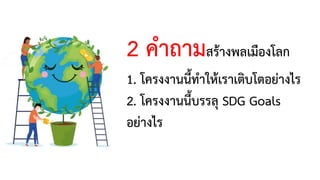 2 คาถามสร้างพลเมืองโลก
1. โครงงานนี้ทาให้เราเติบโตอย่างไร
2. โครงงานนี้บรรลุ SDG Goals
อย่างไร
 