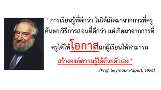 “การเรียนรู้ที่ดีกว่า ไม่ได้เกิดมาจากการที่ครู
ค้นพบวิธีการสอนที่ดีกว่า แต่เกิดมาจากการที่
ครูได้ให้โอกาสแก่ผู้เรียนให้สามารถ
สร้างองค์ความรู้ได้ด้วยตัวเอง”
(Prof. Seymour Papert, 1996)
 