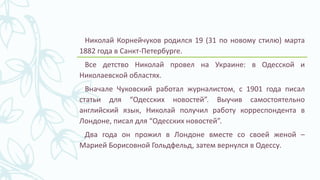 Николай Корнейчуков родился 19 (31 по новому стилю) марта
1882 года в Санкт-Петербурге.
Все детство Николай провел на Украине: в Одесской и
Николаевской областях.
Вначале Чуковский работал журналистом, с 1901 года писал
статьи для “Одесских новостей”. Выучив самостоятельно
английский язык, Николай получил работу корреспондента в
Лондоне, писал для “Одесских новостей”.
Два года он прожил в Лондоне вместе со своей женой –
Марией Борисовной Гольдфельд, затем вернулся в Одессу.
 