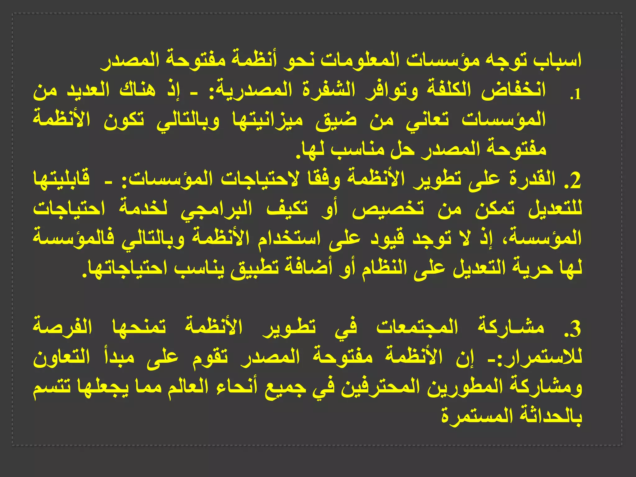 ‫اسباب‬
‫توجه‬
‫مؤسسات‬
‫المعلومات‬
‫نحو‬
‫أنظمة‬
‫مفتوحة‬
‫المصدر‬
.1
‫انخفاض‬
‫الكلفة‬
‫وتوافر‬
‫الشفرة‬
‫المصدرية‬
:
-
‫إذ‬
‫هناك‬
‫العديد‬
‫م‬
‫ن‬
‫المؤسسات‬
‫تعاني‬
‫من‬
‫ضيق‬
‫ميزانيتها‬
‫وبالتالي‬
‫تكون‬
‫األنظ‬
‫مة‬
‫مفتوحة‬
‫المصدر‬
‫حل‬
‫مناسب‬
‫لها‬
.
2
.
‫القدرة‬
‫على‬
‫تطوير‬
‫األنظمة‬
‫وفقا‬
‫الحتياجات‬
‫المؤسسات‬
:
-
‫قاب‬
‫ليتها‬
‫للتعديل‬
‫تمكن‬
‫من‬
‫تخصيص‬
‫أو‬
‫تكيف‬
‫البرامجي‬
‫لخدمة‬
‫احتياجات‬
،‫المؤسسة‬
‫إذ‬
‫ال‬
‫توجد‬
‫قيود‬
‫على‬
‫استخدام‬
‫األنظمة‬
‫وبالتالي‬
‫فالمؤ‬
‫سسة‬
‫لها‬
‫حرية‬
‫التعديل‬
‫على‬
‫النظام‬
‫أو‬
‫أضافة‬
‫تطبيق‬
‫يناسب‬
‫احتياجات‬
‫ها‬
.
3
.
‫مشـاركة‬
‫المجتمعات‬
‫في‬
‫تطـوير‬
‫األنظمة‬
‫تمنحها‬
‫الفرصة‬
‫لالستمرار‬
:
-
‫إن‬
‫األنظمة‬
‫مفتوحة‬
‫المصدر‬
‫تقوم‬
‫على‬
‫مبدأ‬
‫التعاون‬
‫ومشاركة‬
‫المطورين‬
‫المحترفين‬
‫في‬
‫جميع‬
‫أنحاء‬
‫العالم‬
‫مما‬
‫يجعلها‬
‫تتسم‬
‫بالحداثة‬
‫المستمرة‬
 