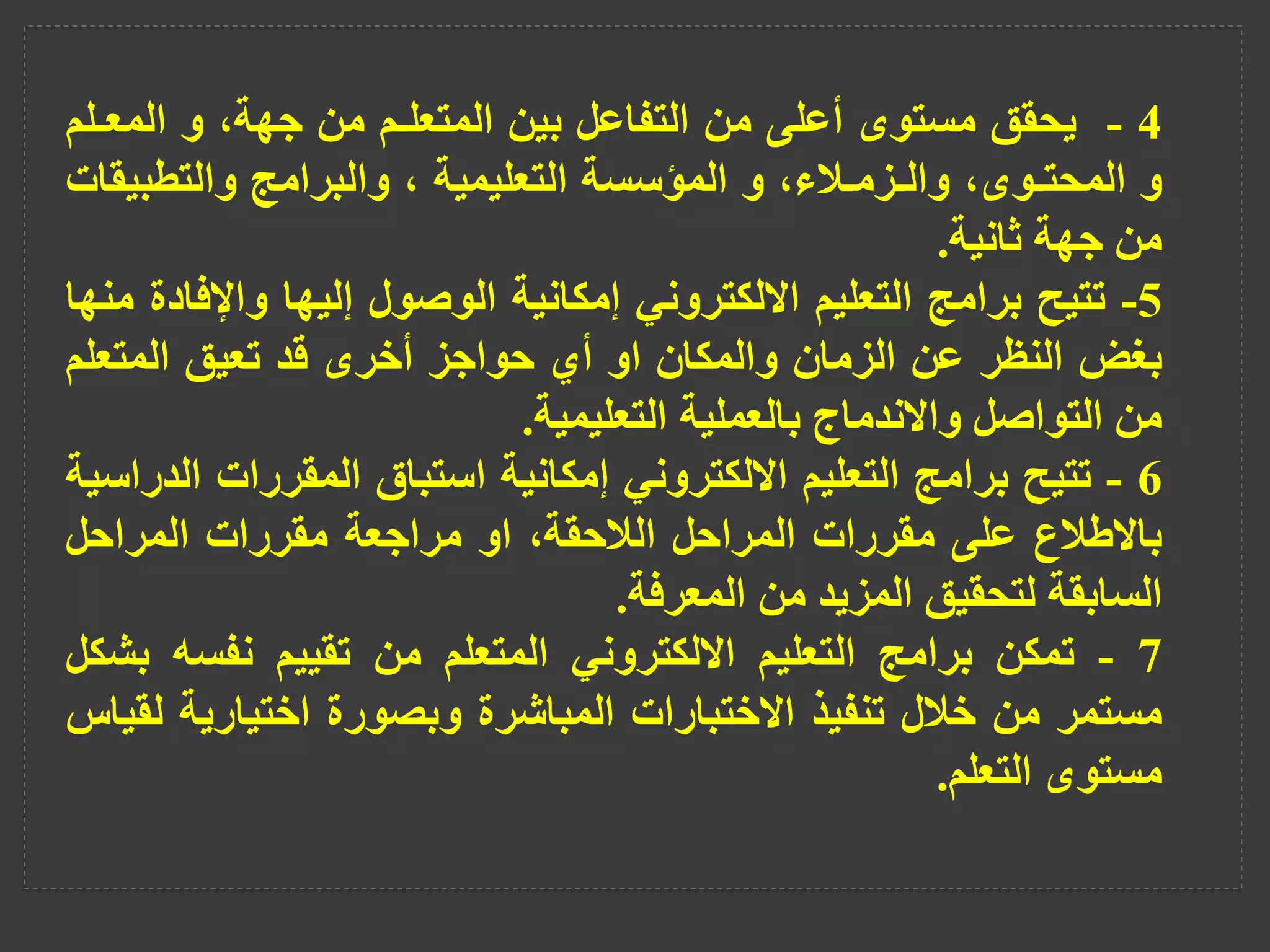 4
-
‫يحقق‬
‫مستوى‬
‫أعلى‬
‫من‬
‫التفاعل‬
‫بين‬
‫المتعلـم‬
‫من‬
،‫جهة‬
‫و‬
‫المع‬
‫ـلم‬
‫و‬
،‫المحتـوى‬
،‫والـزمـالء‬
‫و‬
‫المؤسسة‬
‫التعليمية‬
،
‫والبرامج‬
‫والتطب‬
‫يقات‬
‫من‬
‫جهة‬
‫ثانية‬
.
5
-
‫تتيح‬
‫برامج‬
‫التعليم‬
‫االلكتروني‬
‫إمكانية‬
‫الوصول‬
‫إليها‬
‫واإلف‬
‫ادة‬
‫منها‬
‫بغض‬
‫النظر‬
‫عن‬
‫الزمان‬
‫والمكان‬
‫او‬
‫أي‬
‫حواجز‬
‫أخرى‬
‫قد‬
‫تعيق‬
‫المتعل‬
‫م‬
‫من‬
‫التواصل‬
‫واالندماج‬
‫بالعملية‬
‫التعليمية‬
.
6
-
‫تتيح‬
‫برامج‬
‫التعليم‬
‫االلكتروني‬
‫إمكانية‬
‫استباق‬
‫المقررات‬
‫الدراسية‬
‫باالطالع‬
‫على‬
‫مقررات‬
‫المراحل‬
،‫الالحقة‬
‫او‬
‫مراجعة‬
‫مقررات‬
‫المراحل‬
‫السابقة‬
‫لتحقيق‬
‫المزيد‬
‫من‬
‫المعرفة‬
.
7
-
‫تمكن‬
‫برامج‬
‫التعليم‬
‫االلكتروني‬
‫المتعلم‬
‫من‬
‫تقييم‬
‫نفسه‬
‫ب‬
‫شكل‬
‫مستمر‬
‫من‬
‫خالل‬
‫تنفيذ‬
‫االختبارات‬
‫المباشرة‬
‫وبصورة‬
‫اختيارية‬
‫ل‬
‫قياس‬
‫مستوى‬
‫التعلم‬
.
 