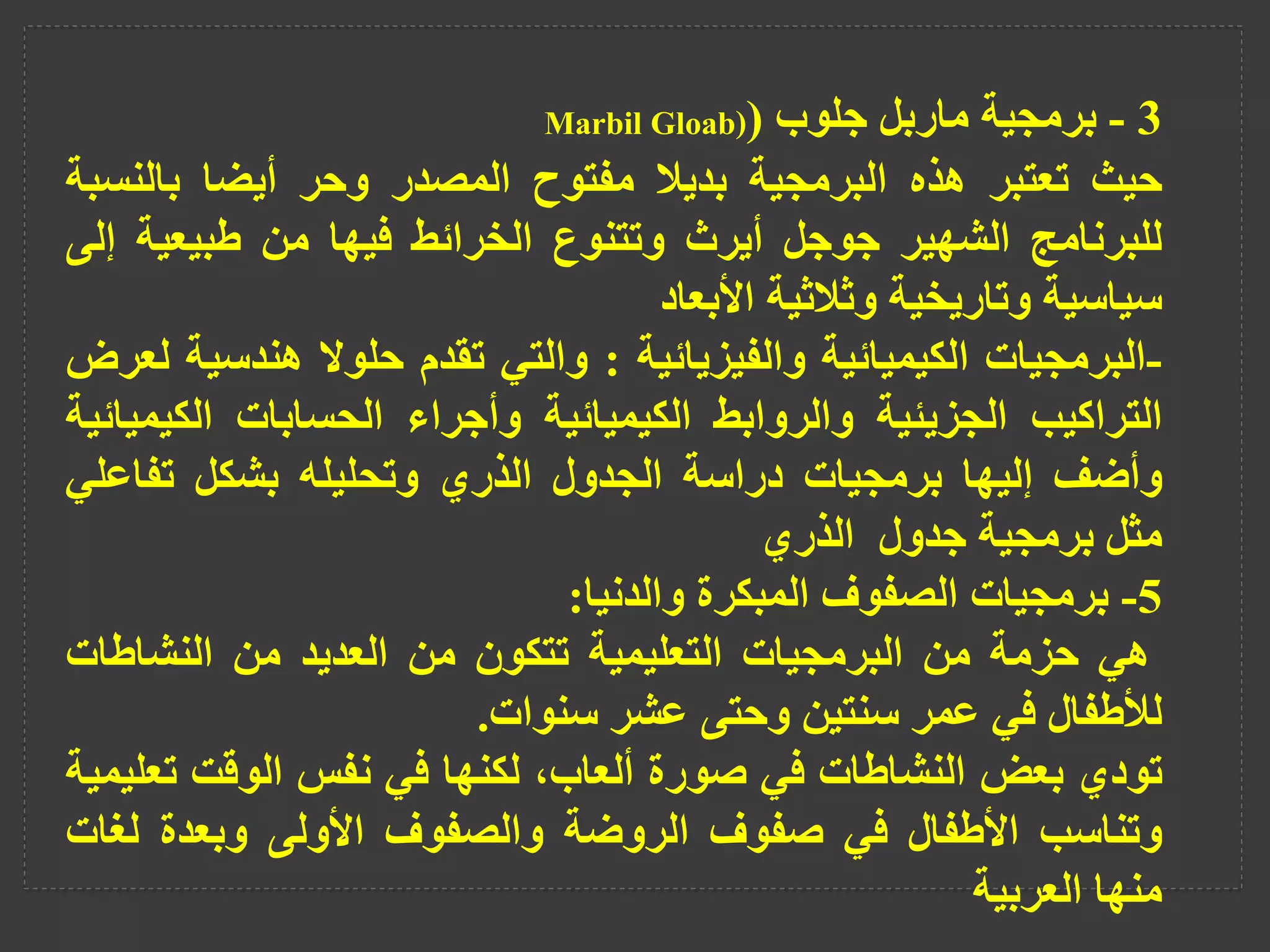 3
-
‫برمجية‬
‫ماربل‬
‫جلوب‬
(
Marbil Gloab)
‫حيث‬
‫تعتبر‬
‫هذه‬
‫البرمجية‬
‫بديال‬
‫مفتوح‬
‫المصدر‬
‫وحر‬
‫أيضا‬
‫بالن‬
‫سبة‬
‫للبرنامج‬
‫الشهير‬
‫جوجل‬
‫أيرث‬
‫وتتنوع‬
‫الخرائط‬
‫فيها‬
‫من‬
‫طبيعية‬
‫إلى‬
‫سياسية‬
‫وتاريخية‬
‫وثالثية‬
‫األبعاد‬
-
‫البرمجيات‬
‫الكيميائية‬
‫والفيزيائية‬
:
‫والتي‬
‫تقدم‬
‫حلوال‬
‫هندس‬
‫ية‬
‫لعرض‬
‫التراكيب‬
‫الجزيئية‬
‫والروابط‬
‫الكيميائية‬
‫وأجراء‬
‫الحسابات‬
‫الكي‬
‫ميائية‬
‫وأضف‬
‫إليها‬
‫برمجيات‬
‫دراسة‬
‫الجدول‬
‫الذري‬
‫وتحليله‬
‫بشكل‬
‫تفاع‬
‫لي‬
‫مثل‬
‫برمجية‬
‫جدول‬
‫الذري‬
5
-
‫برمجيات‬
‫الصفوف‬
‫المبكرة‬
‫والدنيا‬
:
‫هي‬
‫حزمة‬
‫من‬
‫البرمجيات‬
‫التعليمية‬
‫تتكون‬
‫من‬
‫العديد‬
‫من‬
‫النشاطات‬
‫لألطفال‬
‫في‬
‫عمر‬
‫سنتين‬
‫وحتى‬
‫عشر‬
‫سنوات‬
.
‫تودي‬
‫بعض‬
‫النشاطات‬
‫في‬
‫صورة‬
،‫ألعاب‬
‫لكنها‬
‫في‬
‫نفس‬
‫الوقت‬
‫ت‬
‫عليمية‬
‫وتناسب‬
‫األطفال‬
‫في‬
‫صفوف‬
‫الروضة‬
‫والصفوف‬
‫األولى‬
‫وبعدة‬
‫ل‬
‫غات‬
‫منها‬
‫العربية‬
 