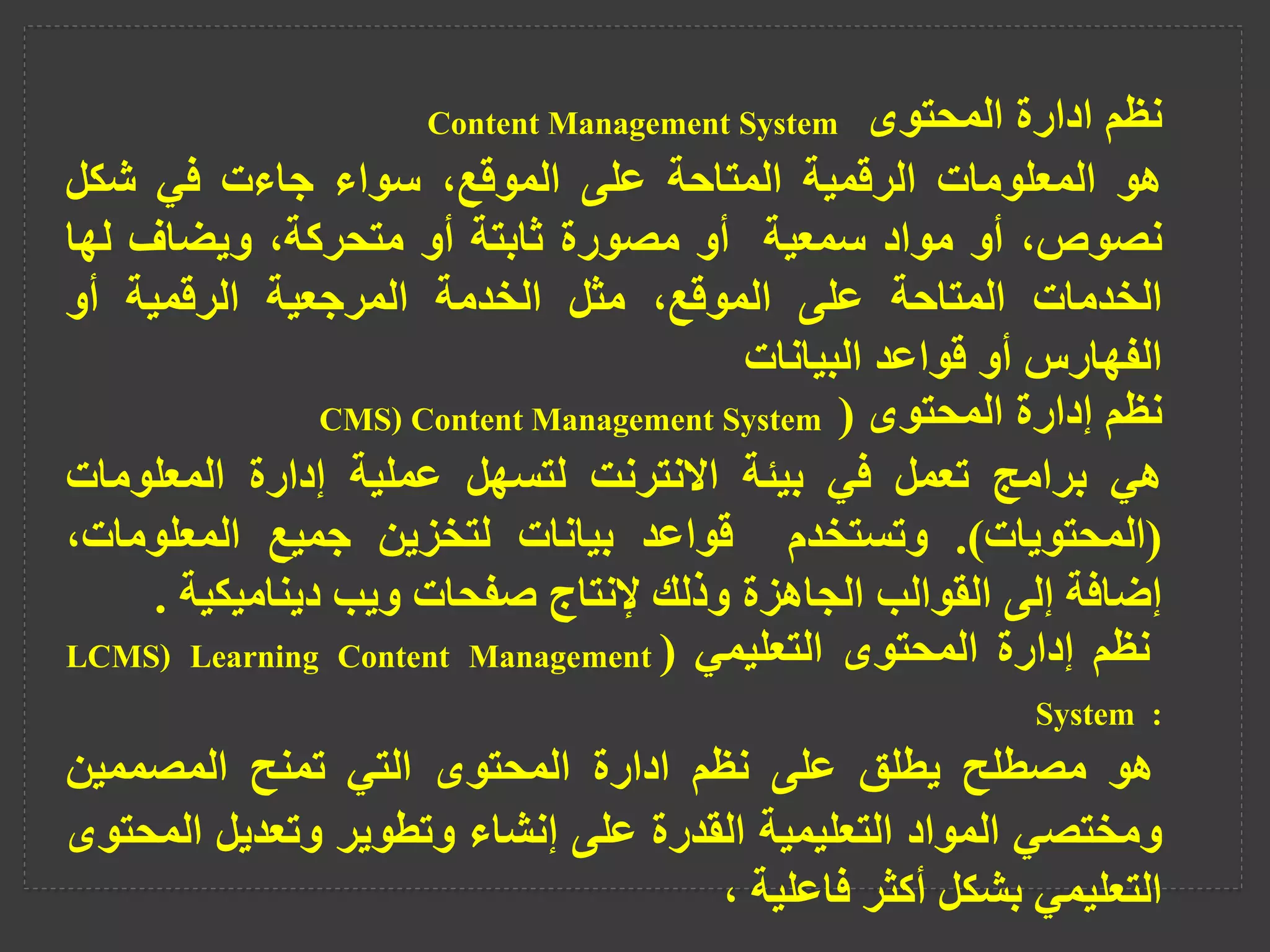 ‫نظم‬
‫ادارة‬
‫المحتوى‬
Content Management System
‫هو‬
‫المعلومات‬
‫الرقمية‬
‫المتاحة‬
‫على‬
،‫الموقع‬
‫سواء‬
‫جاءت‬
‫في‬
‫شكل‬
،‫نصوص‬
‫أو‬
‫مواد‬
‫سمعية‬
‫أو‬
‫مصورة‬
‫ثابتة‬
‫أو‬
،‫متحركة‬
‫ويضاف‬
‫لها‬
‫الخدمات‬
‫المتاحة‬
‫على‬
،‫الموقع‬
‫مثل‬
‫الخدمة‬
‫المرجعية‬
‫الرقمية‬
‫أو‬
‫الفهارس‬
‫أو‬
‫قواعد‬
‫البيانات‬
‫نظم‬
‫إدارة‬
‫المحتوى‬
(
CMS) Content Management System
‫هي‬
‫برامج‬
‫تعمل‬
‫في‬
‫بيئة‬
‫االنترنت‬
‫لتسهل‬
‫عملية‬
‫إدارة‬
‫المعلومات‬
(
‫المحتويات‬
)
.
‫وتستخدم‬
‫قواعد‬
‫بيانات‬
‫لتخزين‬
‫جميع‬
‫المعلومات‬
،
‫إضافة‬
‫إلى‬
‫القوالب‬
‫الجاهزة‬
‫وذلك‬
‫إلنتاج‬
‫صفحات‬
‫ويب‬
‫ديناميكية‬
.
‫نظم‬
‫إدارة‬
‫المحتوى‬
‫التعليمي‬
(
LCMS) Learning Content Management
System :
‫هو‬
‫مصطلح‬
‫يطلق‬
‫على‬
‫نظم‬
‫ادارة‬
‫المحتوى‬
‫التي‬
‫تمنح‬
‫المصممين‬
‫ومختصي‬
‫المواد‬
‫التعليمية‬
‫القدرة‬
‫على‬
‫إنشاء‬
‫وتطوير‬
‫وتعديل‬
‫ال‬
‫محتوى‬
‫التعليمي‬
‫بشكل‬
‫أكثر‬
‫فاعلية‬
،
 