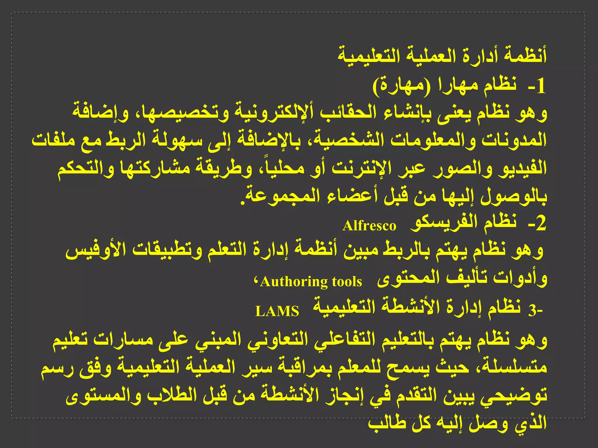 ‫التعليمية‬ ‫العملية‬ ‫أدارة‬ ‫أنظمة‬
1
-
‫مهارا‬ ‫نظام‬
(
‫مهارة‬
)
‫وإض‬ ،‫وتخصيصها‬ ‫أإللكترونية‬ ‫الحقائب‬ ‫بإنشاء‬ ‫يعنى‬ ‫نظام‬ ‫وهو‬
‫افة‬
‫م‬ ‫مع‬ ‫الربط‬ ‫سهولة‬ ‫إلى‬ ‫باإلضافة‬ ،‫الشخصية‬ ‫والمعلومات‬ ‫المدونات‬
‫لفات‬
‫وا‬ ‫مشاركتها‬ ‫وطريقة‬ ،ً‫ا‬‫محلي‬ ‫أو‬ ‫اإلنترنت‬ ‫عبر‬ ‫والصور‬ ‫الفيديو‬
‫لتحكم‬
‫المجموعة‬ ‫أعضاء‬ ‫قبل‬ ‫من‬ ‫إليها‬ ‫بالوصول‬
.
2
-
‫نظام‬
‫الفريسكو‬
Alfresco
‫األوف‬ ‫وتطبيقات‬ ‫التعلم‬ ‫إدارة‬ ‫أنظمة‬ ‫مبين‬ ‫بالربط‬ ‫يهتم‬ ‫نظام‬ ‫وهو‬
‫يس‬
‫المحتوى‬ ‫تأليف‬ ‫وأدوات‬
Authoring tools
،
3-
‫التعليمية‬ ‫األنشطة‬ ‫إدارة‬ ‫نظام‬
LAMS
‫مسارا‬ ‫على‬ ‫المبني‬ ‫التعاوني‬ ‫التفاعلي‬ ‫بالتعليم‬ ‫يهتم‬ ‫نظام‬ ‫وهو‬
‫تعليم‬ ‫ت‬
‫التعليمي‬ ‫العملية‬ ‫سير‬ ‫بمراقبة‬ ‫للمعلم‬ ‫يسمح‬ ‫حيث‬ ،‫متسلسلة‬
‫رسم‬ ‫وفق‬ ‫ة‬
‫والمس‬ ‫الطالب‬ ‫قبل‬ ‫من‬ ‫األنشطة‬ ‫إنجاز‬ ‫في‬ ‫التقدم‬ ‫يبين‬ ‫توضيحي‬
‫توى‬
‫طالب‬ ‫كل‬ ‫إليه‬ ‫وصل‬ ‫الذي‬
 