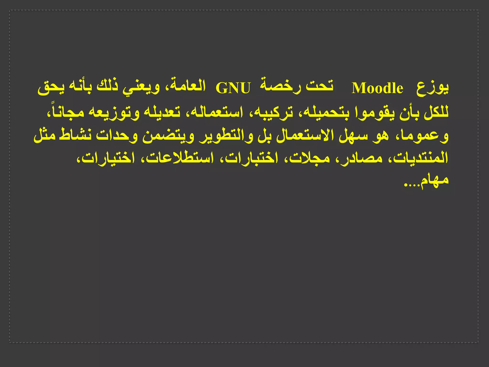 ‫يوزع‬
Moodle
‫تحت‬
‫رخصة‬
GNU
‫يحق‬ ‫بأنه‬ ‫ذلك‬ ‫ويعني‬ ،‫العامة‬
‫وتوزيع‬ ‫تعديله‬ ،‫استعماله‬ ،‫تركيبه‬ ،‫بتحميله‬ ‫يقوموا‬ ‫بأن‬ ‫للكل‬
،ً‫ا‬‫مجان‬ ‫ه‬
‫مث‬ ‫نشاط‬ ‫وحدات‬ ‫ويتضمن‬ ‫والتطوير‬ ‫بل‬ ‫االستعمال‬ ‫سهل‬ ‫هو‬ ،‫وعموما‬
‫ل‬
،‫اختيارات‬ ،‫استطالعات‬ ،‫اختبارات‬ ،‫مجالت‬ ،‫مصادر‬ ،‫المنتديات‬
‫مهام‬
…
.
 
