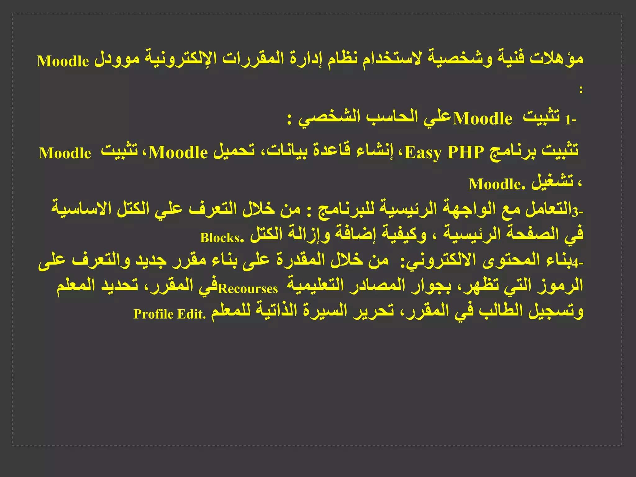 ‫موودل‬ ‫اإللكترونية‬ ‫المقررات‬ ‫إدارة‬ ‫نظام‬ ‫الستخدام‬ ‫وشخصية‬ ‫فنية‬ ‫مؤهالت‬
Moodle
:
1-
‫تثبيت‬
Moodle
‫الشخصي‬ ‫الحاسب‬ ‫علي‬
:
‫برنامج‬ ‫تثبيت‬
Easy PHP
،
‫تحميل‬ ،‫بيانات‬ ‫قاعدة‬ ‫إنشاء‬
Moodle
،
‫تثبيت‬
Moodle
،
‫تشغيل‬
.
Moodle
3-
‫التعامل‬
‫للبرنامج‬ ‫الرئيسية‬ ‫الواجهة‬ ‫مع‬
:
‫االس‬ ‫الكتل‬ ‫علي‬ ‫التعرف‬ ‫خالل‬ ‫من‬
‫اسية‬
‫الكتل‬ ‫وإزالة‬ ‫إضافة‬ ‫وكيفية‬ ، ‫الرئيسية‬ ‫الصفحة‬ ‫في‬
.
Blocks
4-
‫بناء‬
‫االلكتروني‬ ‫المحتوى‬
:
‫والتعرف‬ ‫جديد‬ ‫مقرر‬ ‫بناء‬ ‫على‬ ‫المقدرة‬ ‫خالل‬ ‫من‬
‫على‬
‫التعليمية‬ ‫المصادر‬ ‫بجوار‬ ،‫تظهر‬ ‫التي‬ ‫الرموز‬
Recourses
‫المعلم‬ ‫تحديد‬ ،‫المقرر‬ ‫في‬
‫للمعلم‬ ‫الذاتية‬ ‫السيرة‬ ‫تحرير‬ ،‫المقرر‬ ‫في‬ ‫الطالب‬ ‫وتسجيل‬
Profile Edit.
 