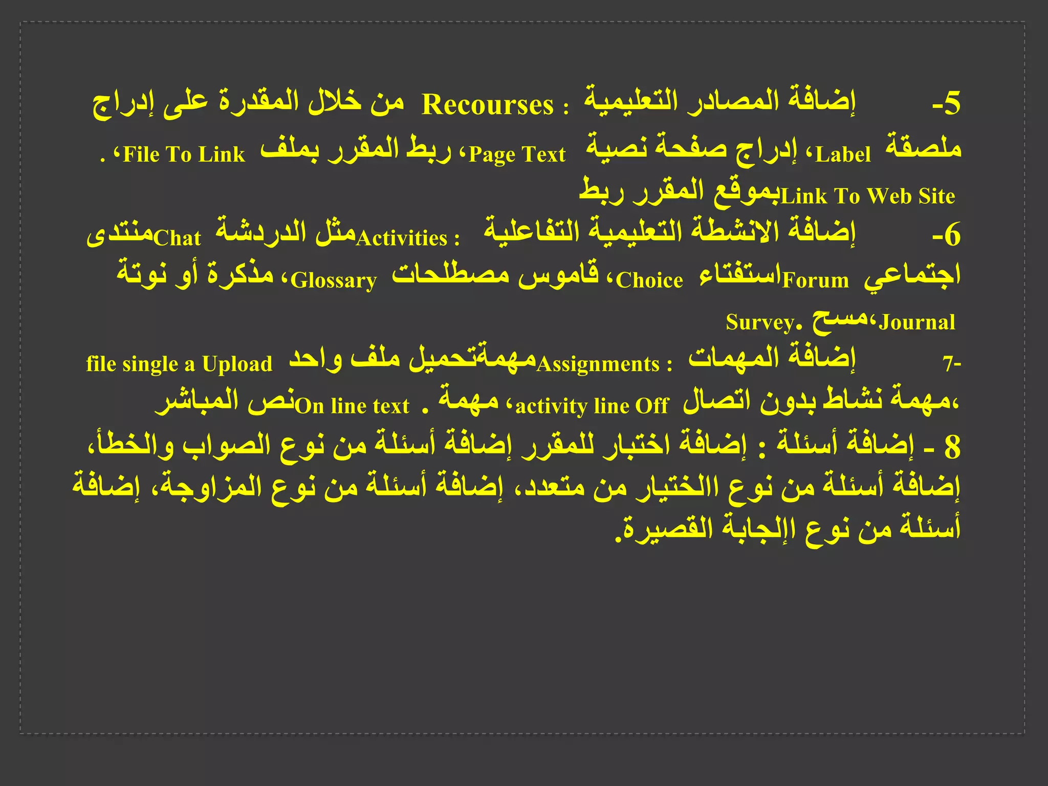 5
-
‫التعليمية‬ ‫المصادر‬ ‫إضافة‬
Recourses :
‫من‬
‫إدراج‬ ‫على‬ ‫المقدرة‬ ‫خالل‬
‫ملصقة‬
Label
،
‫نصية‬ ‫صفحة‬ ‫إدراج‬
Page Text
،
‫بملف‬ ‫المقرر‬ ‫ربط‬
File To Link
،
.
Link To Web Site
‫ربط‬ ‫المقرر‬ ‫بموقع‬
6
-
‫التفاعلية‬ ‫التعليمية‬ ‫االنشطة‬ ‫إضافة‬
Activities :
‫الدردشة‬ ‫مثل‬
Chat
‫منتدى‬
‫اجتماعي‬
Forum
‫استفتاء‬
Choice
،
‫مصطلحات‬ ‫قاموس‬
Glossary
،
‫نوتة‬ ‫أو‬ ‫مذكرة‬
Journal
،
‫مسح‬
.
Survey
7-
‫المهمات‬ ‫إضافة‬
Assignments :
‫واحد‬ ‫ملف‬ ‫مهمةتحميل‬
file single a Upload
،
‫اتصال‬ ‫بدون‬ ‫نشاط‬ ‫مهمة‬
activity lineOff
،
‫مهمة‬
.
On line text
‫المباشر‬ ‫نص‬
8
-
‫أسئلة‬ ‫إضافة‬
:
‫وال‬ ‫الصواب‬ ‫نوع‬ ‫من‬ ‫أسئلة‬ ‫إضافة‬ ‫للمقرر‬ ‫اختبار‬ ‫إضافة‬
،‫خطأ‬
‫إض‬ ،‫المزاوجة‬ ‫نوع‬ ‫من‬ ‫أسئلة‬ ‫إضافة‬ ،‫متعدد‬ ‫من‬ ‫االختيار‬ ‫نوع‬ ‫من‬ ‫أسئلة‬ ‫إضافة‬
‫افة‬
‫القصيرة‬ ‫اإلجابة‬ ‫نوع‬ ‫من‬ ‫أسئلة‬
.
 