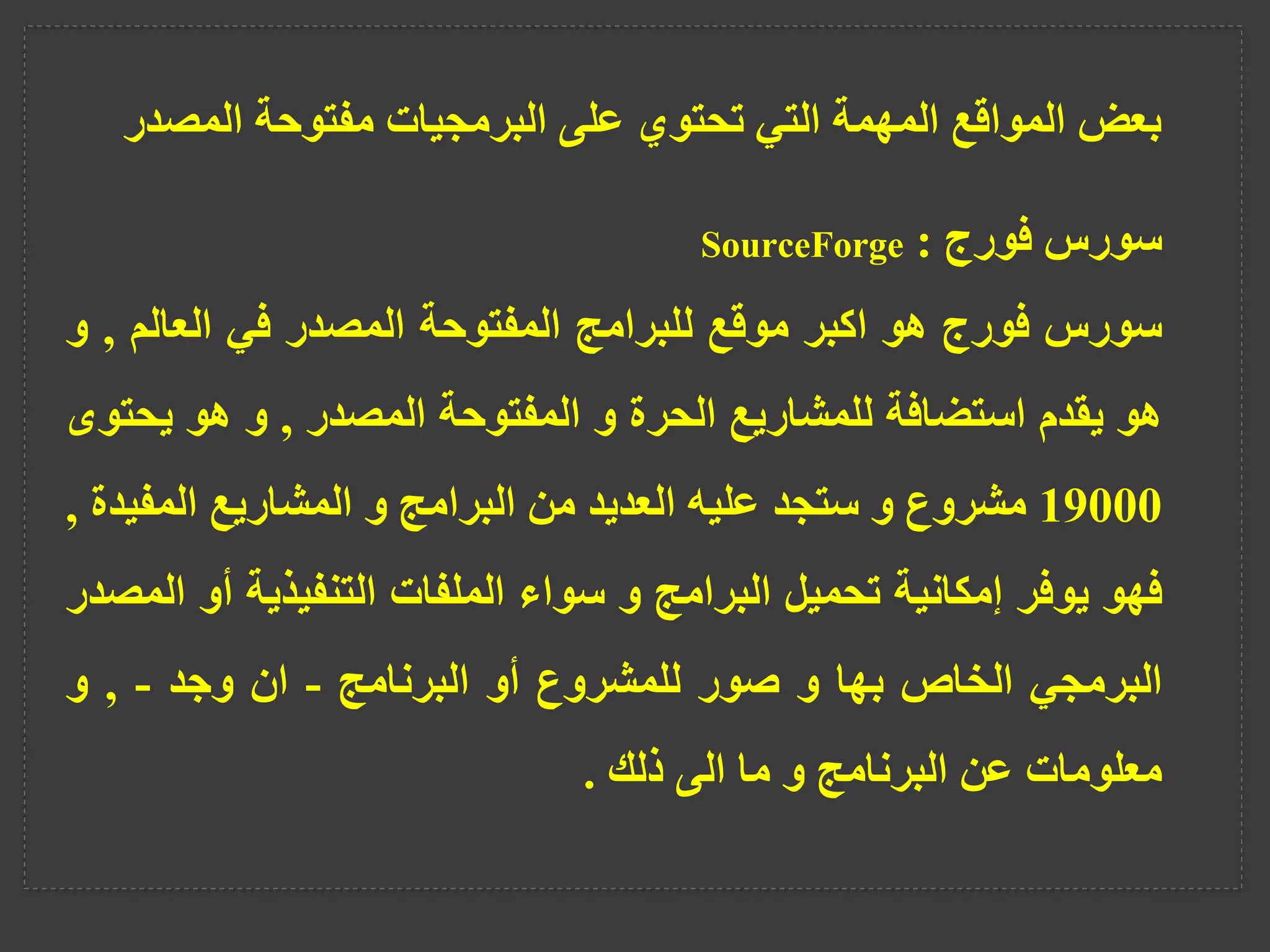 ‫المص‬ ‫مفتوحة‬ ‫البرمجيات‬ ‫على‬ ‫تحتوي‬ ‫التي‬ ‫المهمة‬ ‫المواقع‬ ‫بعض‬
‫در‬
‫سورس‬
‫فورج‬
:
SourceForge
‫سورس‬
‫فورج‬
‫هو‬
‫اكبر‬
‫موقع‬
‫للبرامج‬
‫المفتوحة‬
‫المصدر‬
‫في‬
‫العالم‬
,
‫و‬
‫هو‬
‫يقدم‬
‫استضافة‬
‫للمشاريع‬
‫الحرة‬
‫و‬
‫المفتوحة‬
‫المصدر‬
,
‫و‬
‫هو‬
‫يح‬
‫توى‬
19000
‫مشروع‬
‫و‬
‫ستجد‬
‫عليه‬
‫العديد‬
‫من‬
‫البرامج‬
‫و‬
‫المشاريع‬
‫المفي‬
‫دة‬
,
‫فهو‬
‫يوفر‬
‫إمكانية‬
‫تحميل‬
‫البرامج‬
‫و‬
‫سواء‬
‫الملفات‬
‫التنفيذية‬
‫أو‬
‫المصدر‬
‫البرمجي‬
‫الخاص‬
‫بها‬
‫و‬
‫صور‬
‫للمشروع‬
‫أو‬
‫البرنامج‬
-
‫ان‬
‫وجد‬
-
,
‫و‬
‫معلومات‬
‫عن‬
‫البرنامج‬
‫و‬
‫ما‬
‫الى‬
‫ذلك‬
.
 