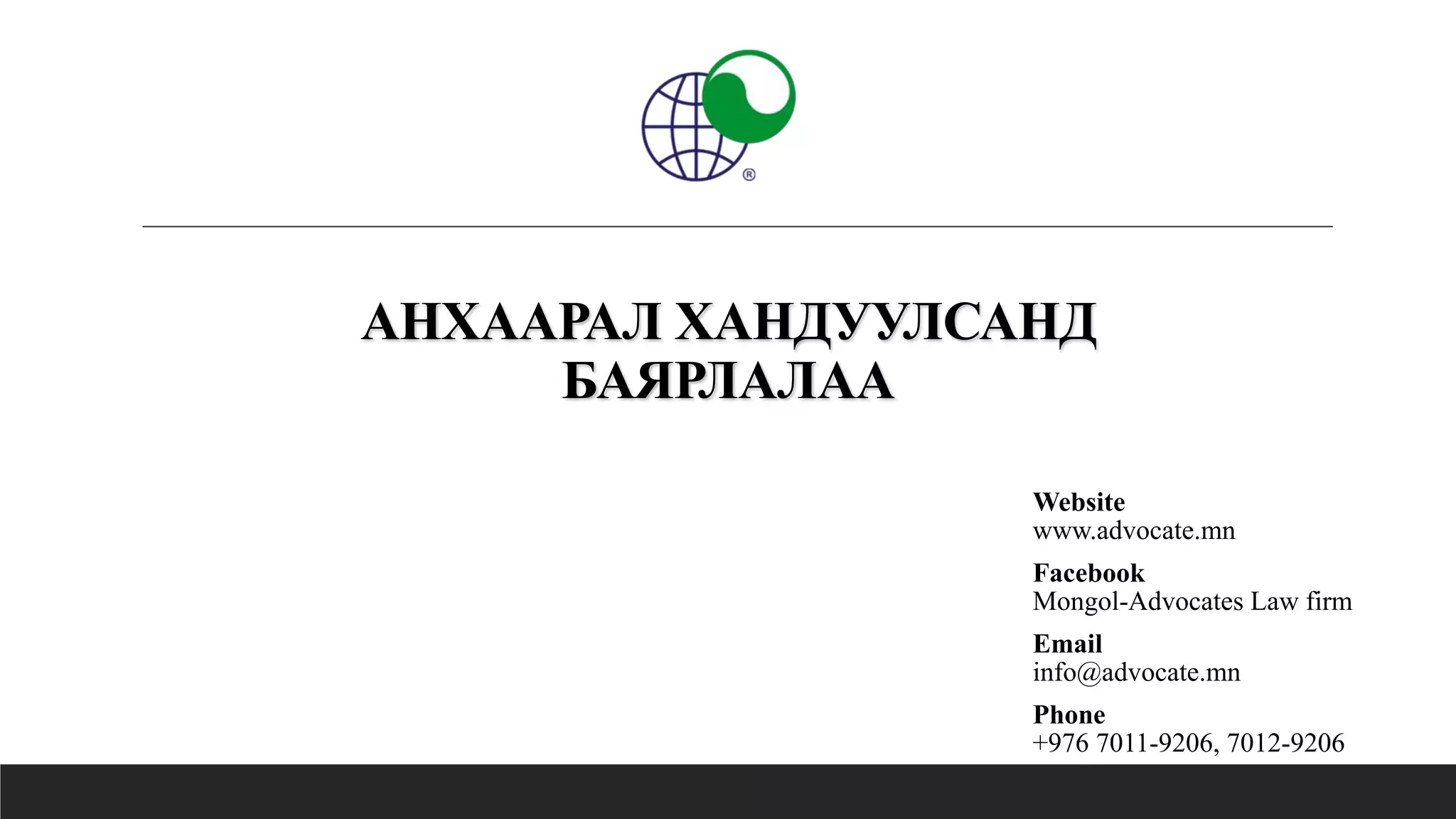АНХААРАЛ ХАНДУУЛСАНД
БАЯРЛАЛАА
Website
www.advocate.mn
Facebook
Mongol-Advocates Law firm
Email
info@advocate.mn
Phone
+976 7011-9206, 7012-9206
 