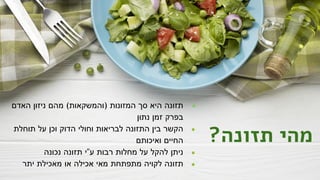 ?‫תזונה‬ ‫מהי‬
●
‫האדם‬ ‫ניזון‬ ‫מהם‬ (‫)והמשקאות‬ ‫המזונות‬ ‫סך‬ ‫היא‬ ‫תזונה‬
‫נתון‬ ‫זמן‬ ‫בפרק‬
●
‫תוחלת‬ ‫על‬ ‫וכן‬ ‫הדוק‬ ‫וחולי‬ ‫לבריאות‬ ‫התזונה‬ ‫בין‬ ‫הקשר‬
‫ואיכותם‬ ‫החיים‬
●
‫נכונה‬ ‫תזונה‬ ‫ע"י‬ ‫רבות‬ ‫מחלות‬ ‫על‬ ‫להקל‬ ‫ניתן‬
●
‫יתר‬ ‫מאכילת‬ ‫או‬ ‫אכילה‬ ‫מאי‬ ‫מתפתחת‬ ‫לקויה‬ ‫תזונה‬
 