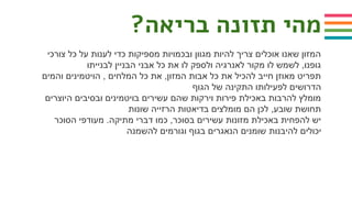 ?‫בריאה‬ ‫תזונה‬ ‫מהי‬
‫צורכי‬ ‫כל‬ ‫על‬ ‫לענות‬ ‫כדי‬ ‫מספיקות‬ ‫ובכמויות‬ ‫מגוון‬ ‫להיות‬ ‫צריך‬ ‫אוכלים‬ ‫שאנו‬ ‫המזון‬
‫לבנייתו‬ ‫הבניין‬ ‫אבני‬ ‫כל‬ ‫את‬ ‫לו‬ ‫ולספק‬ ‫לאנרגיה‬ ‫מקור‬ ‫לו‬ ‫לשמש‬ ,‫גופנו‬
‫והמים‬ ‫הויטמינים‬ , ‫המלחים‬ ‫כל‬ ‫את‬ ,‫המזון‬ ‫אבות‬ ‫כל‬ ‫את‬ ‫להכיל‬ ‫חייב‬ ‫מאוזן‬ ‫תפריט‬
‫הגוף‬ ‫של‬ ‫התקינה‬ ‫לפעילותו‬ ‫הדרושים‬
‫היוצרים‬ ‫ובסיבים‬ ‫בויטמינים‬ ‫עשירים‬ ‫שהם‬ ‫וירקות‬ ‫פירות‬ ‫באכילת‬ ‫להרבות‬ ‫מומלץ‬
‫שונות‬ ‫הרזייה‬ ‫בדיאטות‬ ‫מומלצים‬ ‫הם‬ ‫לכן‬ ,‫שובע‬ ‫תחושת‬
‫הסוכר‬ ‫מעודפי‬ .‫מתיקה‬ ‫דברי‬ ‫כמו‬ ,‫בסוכר‬ ‫עשירים‬ ‫מזונות‬ ‫באכילת‬ ‫להפחית‬ ‫יש‬
‫להשמנה‬ ‫וגורמים‬ ‫בגוף‬ ‫הנאגרים‬ ‫שומנים‬ ‫להיבנות‬ ‫יכולים‬
 