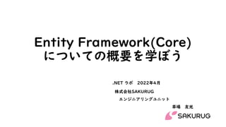 Entity Framework(Core)
についての概要を学ぼう
株式会社SAKURUG
エンジニアリングユニット
草場 友光
.NET ラボ 2022年4月
 