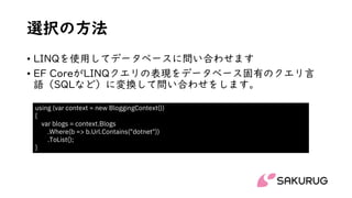 選択の方法
• LINQを使用してデータベースに問い合わせます
• EF CoreがLINQクエリの表現をデータベース固有のクエリ言
語（SQLなど）に変換して問い合わせをします。
using (var context = new BloggingContext())
{
var blogs = context.Blogs
.Where(b => b.Url.Contains("dotnet"))
.ToList();
}
 