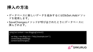挿入の方法
• データベースに新しいデータを追加するにはDbSet.Addメソッ
ドを使用します。
• SaveChangesメソッドが呼び出されたときにデータベースに
挿入されます。
using (var context = new BloggingContext())
{
var blog = new Blog { Url = "http://example.com" };
context.Blogs.Add(blog);
context.SaveChanges();
}
 