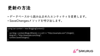 更新の方法
• データベースから読み込まれたエンティティを変更します。
• SaveChangesメソッドを呼び出します。
using (var context = new BloggingContext())
{
var blog = context.Blogs.Where(x => x.Url == “http://example.com”).Single();
blog.Url = "http://example.com/blog";
context.SaveChanges();
}
 