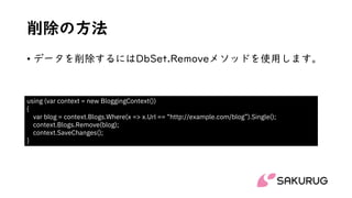 削除の方法
• データを削除するにはDbSet.Removeメソッドを使用します。
using (var context = new BloggingContext())
{
var blog = context.Blogs.Where(x => x.Url == “http://example.com/blog”).Single();
context.Blogs.Remove(blog);
context.SaveChanges();
}
 